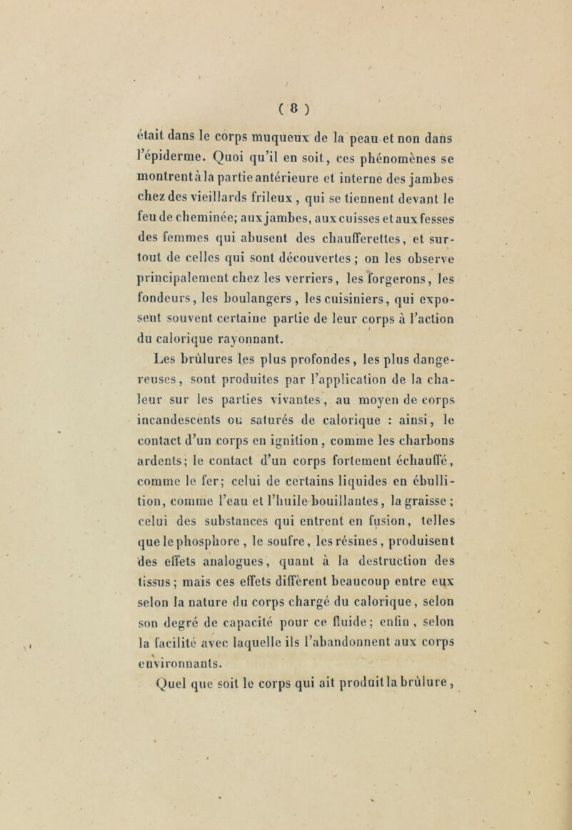 était dans le corps muqueux de la peau et non dans 1 épiderme. Quoi qu’il en soit, ces phénomènes se montrentàla partie antérieure et interne des jambes chez des vieillards frileux , qui se tiennent devant le feu de cheminée; aux jambes, aux cuisses et aux fesses des femmes qui abusent des chaufferettes, et sur- tout de celles qui sont découvertes ; on les observe principalement chez les verriers, les forgerons, les fondeurs, les boulangers, les cuisiniers, qui expo- sent souvent certaine partie de leur corps à l’action du calorique rayonnant. Les brûlures les plus profondes, les plus dange- reuses, sont produites par l’application de la cha- leur sur les parties vivantes, au moyen de corps incandescents ou saturés de calorique : ainsi, le contact d’un corps en ignilion, comme les charbons ardents; le contact d’un corps fortement échauffé, comme le fer; celui de certains liquides en ébulli- tion, comme l’eau et l’huile bouillantes, la graisse; celui des substances qui entrent en fusion, telles que le phosphore , le soufre, les résines, produisent des effets analogues, quant à la destruction des tissus; mais ces effets diffèrent beaucoup entre eux selon la nature du corps chargé du calorique, selon son degré de capacité pour ce fluide; enfin , selon la facilité avec laquelle ils l’abandonnent aux corps € . environnants. Quel que soit le corps qui ait produit la brûlure ,