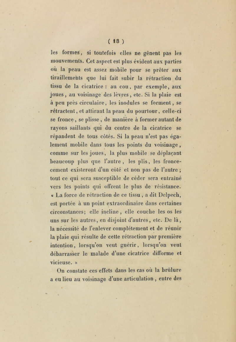 ( *8 ) les formes, si toutefois elles ne gênent pas les mouvements. Cet aspect est plus évident aux parties où la peau est assez mobile pour se prêter aux tiraillements que lui fait subir la rétraction du tissu de la cicatrice: au cou, par exemple, aux joues, au voisinage des lèvres, etc. Si la plaie est à peu près circulaire, les inodules se forment, se rétractent, et attirant la peau du pourtour, celle-ci se fronce , se plisse , de manière à former autant de rayons saillants qui du centre de la cicatrice se répandent de tous côtés. Si la peau n’est pas éga- lement mobile dans tous les points du voisinage , comme sur les joues, la plus mobile se déplaçant beaucoup plus que l’autre, les plis, les fronce- cement existeront d’un côté et non pas de l’autre ; tout ce qui sera susceptible de céder sera entrainé vers les points qui offrent le plus de résistance. « La force de rétraction de ce tissu , a dit Delpech, est portée à un point extraordinaire dans certaines circonstances; elle incline, elle couche les os les uns sur les autres, en disjoint d’autres, etc. De là, la nécessité de l’enlever complètement et de réunir la plaie qui résulte de cette rétraction par première intention, lorsqu’on veut guérir, lorsqu’on veut débarrasser le malade d’une cicatrice difforme et vicieuse. » On constate ces effets dans les cas où la brûlure a eu lieu au voisinage d’une articulation , entre des