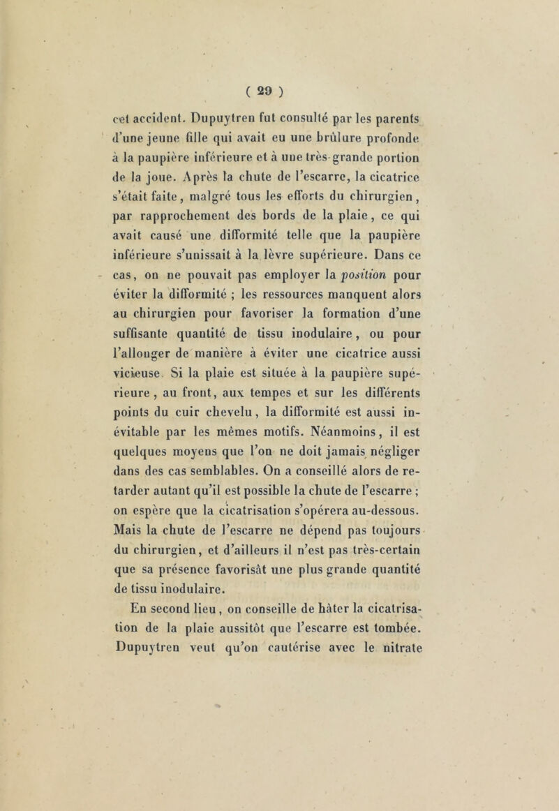 cet accident. Dupuytren fut consulté par les parents d’une jeune fille qui avait eu une brûlure profonde à la paupière inférieure et à uue très grande portion de la joue. Après la chute de l’escarre, la cicatrice s’était faite, malgré tous les efforts du chirurgien, par rapprochement des bords de la plaie, ce qui avait causé une difformité telle que la paupière inférieure s’unissait à la lèvre supérieure. Dans ce cas, on ne pouvait pas employer la position pour éviter la difformité ; les ressources manquent alors au chirurgien pour favoriser la formation d’une suffisante quantité de tissu inodulaire, ou pour l’allonger de manière à éviter une cicatrice aussi vicieuse Si la plaie est située à la paupière supé- rieure , au front, aux tempes et sur les différents points du cuir chevelu, la difformité est aussi in- évitable par les mêmes motifs. Néanmoins, il est quelques moyens que l’on ne doit jamais négliger dans des cas semblables. On a conseillé alors de re- tarder autant qu’il est possible la chute de l’escarre ; on espère que la cicatrisation s’opérera au-dessous. Mais la chute de l’escarre ne dépend pas toujours du chirurgien, et d’ailleurs il n’est pas très-certain que sa présence favorisât une plus grande quantité de tissu inodulaire. En second lieu , on conseille de hâter la cicatrisa- tion de la plaie aussitôt que l’escarre est tombée. Dupuytren veut qu’on cautérise avec le nitrate