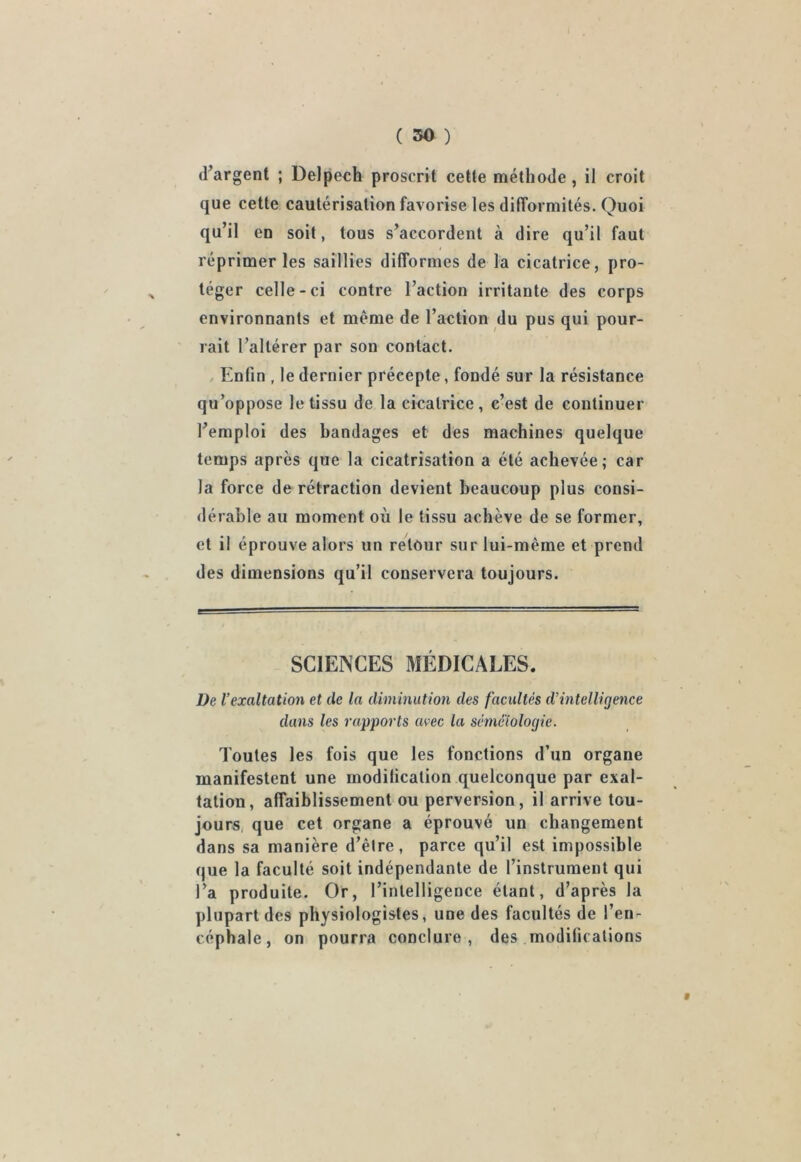 d’argent ; Delpech proscrit cette méthode , il croit que cette cautérisation favorise les difformités. Quoi qu’il en soit, tous s’accordent à dire qu’il faut réprimer les saillies difformes de la cicatrice, pro- téger celle-ci contre l’action irritante des corps environnants et même de l’action du pus qui pour- rait l’altérer par sou contact. Enfin , le dernier précepte, fondé sur la résistance qu’oppose le tissu de la cicatrice, c’est de continuer l’emploi des bandages et des machines quelque temps après que la cicatrisation a été achevée; car la force de rétraction devient beaucoup plus consi- dérable au moment où le tissu achève de se former, et il éprouve alors un retour sur lui-même et prend des dimensions qu’il conservera toujours. SCIENCES MÉDICALES. De l’exaltation et de la diminution des facultés d’intelligence dans les rapports avec la séméiologie. Toutes les fois que les fonctions d’un organe manifestent une modilicalion quelconque par exal- tation, affaiblissement ou perversion, il arrive tou- jours que cet organe a éprouvé un changement dans sa manière d’être, parce qu’il est impossible que la faculté soit indépendante de l’instrument qui l’a produite. Or, l’intelligence étant, d’après la plupart des physiologistes, une des facultés de l’en- céphale, on pourra conclure, des modifications »