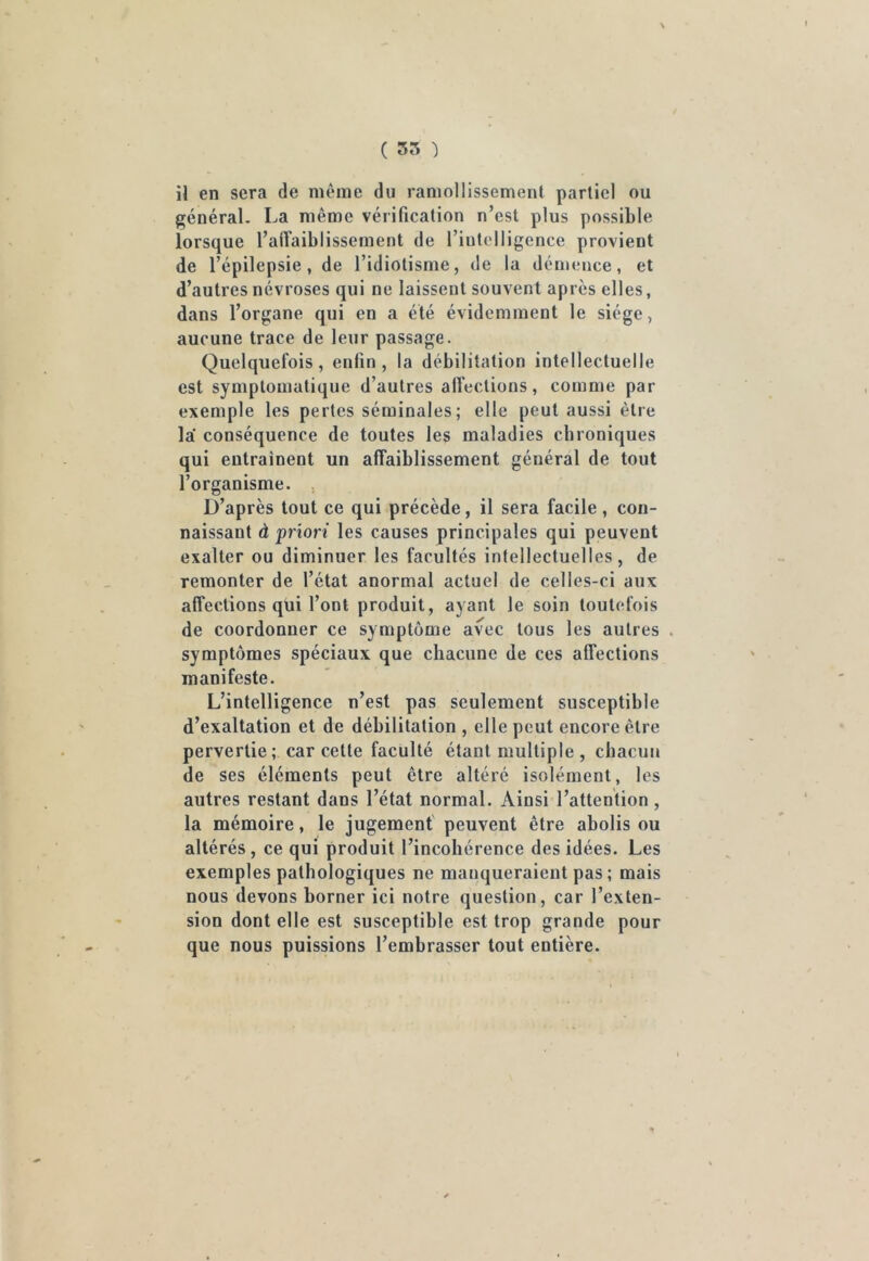 il en sera de même du ramollissement partiel ou général. La même vérification n’est plus possible lorsque l’affaiblissement de fintelligence provient de l’épilepsie, de l’idiotisme, de la démence, et d’autres névroses qui ne laissent souvent après elles, dans l’organe qui en a été évidemment le siège, aucune trace de leur passage. Quelquefois, enlin , la débilitation intellectuelle est symptomatique d’autres affections, comme par exemple les pertes séminales; elle peut aussi être la conséquence de toutes les maladies chroniques qui entraînent un affaiblissement général de tout l’organisme. , D’après tout ce qui précède, il sera facile , con- naissant à priori les causes principales qui peuvent exalter ou diminuer les facultés intellectuelles, de remonter de l’état anormal actuel de celles-ci aux affections qui l’ont produit, ayant Je soin toutefois de coordonner ce symptôme avec tous les autres . symptômes spéciaux que chacune de ces affections manifeste. L’intelligence n’est pas seulement susceptible d’exaltation et de débilitation , elle peut encore être pervertie; car cette faculté étant multiple , chacun de ses éléments peut être altéré isolément, les autres restant dans l’état normal. Ainsi l’attention, la mémoire, le jugement peuvent être abolis ou altérés, ce qui produit l’incohérence des idées. Les exemples pathologiques ne manqueraient pas; mais nous devons borner ici notre question, car l’exten- sion dont elle est susceptible est trop grande pour que nous puissions l’embrasser tout entière.