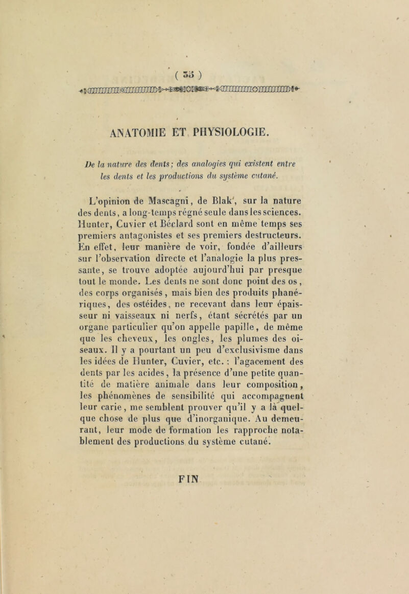 ( *»a ) tmanmm iimm ANATOMIE ET PHYSIOLOGIE. De la nature des dents; des analogies qui existent entre les dents et les productions du système cutané. L’opinion de Mascagni, de Blak', sur la nature des dents, a long temps régné seule dans les sciences. Hunter, Cuvier et Béclard sont en même temps ses premiers antagonistes et ses premiers destructeurs. En effet, leur manière de voir, fondée d’ailleurs sur l’observation directe et l’analogie la plus pres- sante, se trouve adoptée aujourd’hui par presque tout le monde. Les dents ne sont donc point des os , des corps organisés , mais bien des produits phané- riques, des ostéides, ne recevant dans leur épais- seur ni vaisseaux ni nerfs, étant sécrétés par un organe particulier qu’on appelle papille, de même que les cheveux, les ongles, les plumes des oi- seaux. Il y a pourtant un peu d’exclusivisme dans les idées de Hunter, Cuvier, etc. : l’agacement des dents par les acides, la présence d’une petite quan- tité de matière animale dans leur composition, les phénomènes de sensibilité qui accompagnent leur carie, me semblent prouver qu’il y a là quel- que chose de plus que d’inorganique. Au demeu- rant, leur mode de formation les rapproche nota- blement des productions du système cutané. FIN