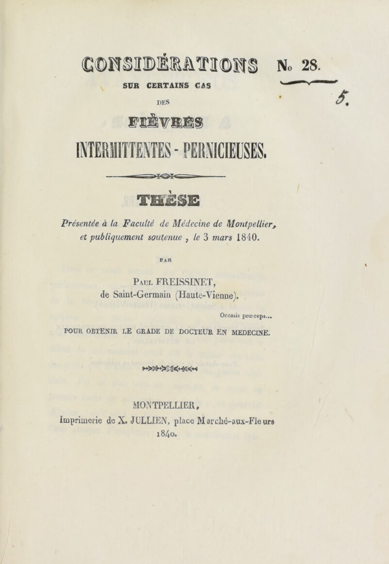 SUR CERTAINS CAS DES MïwMB® Présentée à la Faculté de Médecine de Montpellier, et publiquement soutenue } le 3 mars 1840. Par P vul FREISSINET, de Saint-Germain (Haute-Vienne). Occasis prœceps... POUR OBTENIR I,E GRADE DE DOCTEUR EN MEDECINE. MONTPELLIER, Imprimerie de X. JULLIEN, place Marché-aux-Fleurs i84o.