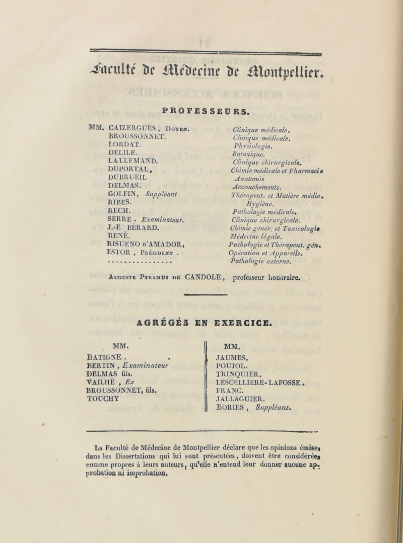 4’acultc île iHcîieriîîc îïe iUmttpflUn* PROFESSEURS. MM. CAI7.ERGÜES , Doyeh. hKOlJSSOMNET. I Olin AT. ÜELILE. LALLEMAND. DUPORTAL, DUimUEIL DELMAS. GÜLFIN. Suppléant RIRES. RECH. SERRE * Examinateur. J.-E BÉRARD. RENÉ. RISUENO d'AMADOR, ESlÜR , PaÉsiDEWT . Clinique médicale. Clinique médicale. Physiologie. Botanique. Clinique chirurgicale. Chimie médicale et Pharmacia Anatomie Accouchements. Thérapeut. et Matière médic. Hygiène. Pathologie médicale. Clinique chirurgicale. Chimie génér. et Toxicologla Médecine légale. Pathologie et Thérapeut. gén. Opération et Appareils, Pathologie externe. Auguste Pyramüs de CANDOLE , professeur honoraire. AGRÉGÉS EN EXERCICE. MM. BATIGNE . BER TIN , Examinateur DELMAS fils. VAILHÈ , Ex BROUSSONNET, fik. TOUCHY MM. JAUMES. POUJOL. TRINQUIER. LESCELLIERE- LAFOSSE. FRANC. JALLAGUIER. BORIES , Suppléant, La Faculté de Médecine de Montpellier déclare que les opinions émises dans les Dissertations qui lui sont présentées, doivent être considérées comme propres à leurs auteurs ^ qu'elle n’entend leur donner aucune ap. probation ni improbation.