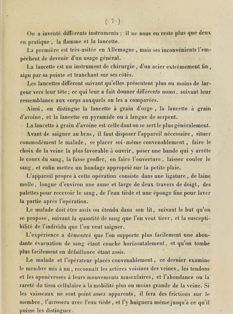 Ou a inveuté differents instruments ; il ne nous en reste plus que deux on pratique , la flamme et la lancette. La première est très-usitée en Allemagne , mais ses inconvénients l’em- pèchent de devenir d’un usage général. La lancette est un instrument de chirurgie , d’un acier extrêmement fin , aigu par sa pointe et tranchant sur ses côtés. Les lancettes diffèrent suivant qu’elles présentent plus ou moins de lar- geur vers leur tète; ce qui leur a fait donner différents noms, suivant leur ressemblance aux corps auxquels on les a comparées. Ainsi, on distingue la lancette à grain d’orge , la lancette à grain d’avoine, et la lancette en pyramide ou à langue de serpent. La lancette à grain d’avoine est celle dont on se sert le plus généralement. Avant de saigner au bras, il faut disposer l’appareil nécessaire, situer commodément le malade, se placer soi-même convenablement , faire le choix de la veine la plus favorable à ouvrir, poser une bande qui y arrête le cours du sang, la fasse gonfler, en faire l’ouverture , laisser couler le sang, et enfin mettre un bandage approprié sur la petite plaie. L’appareil propre à cette opération consiste dans une ligature , de laine molle, longue d’environ une aune et large de deux travers de doigt, des palettes pour recevoir le sang, de l’eau tiède et une éponge fine pour laver la partie après l’opération. Le malade doit être assis ou étendu dans son lit, suivant le but qu’on se propose, suivant la quantité de sang que l’on veut tirer, et la suscepti- bilité de l’individu que l’on veut saigner. L’expérience a démontré que l’on supporte plus facilement une abon- dante évacuation de sang étant couché horizontalement, et qu’on tombe plus facilement en défaillance étant assis. Le malade et l’opérateur placés convenablement, ce dernier examine le membre mis à nu, reconnaît les artères voisines des veines, les tendons et les aponévroses à leurs mouvements musculaires, et l’abondance ou la rareté du tissu cellulaire à la mobilité plus ou moins grande de la veine. Si les vaisseaux ne sont point assez apparents, il fera des frictions sur le membre, l’arrosera avec l’eau tiède, et l’y baignera même jusqu’à ce qu’il puisse les distinguer.