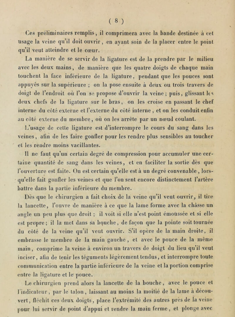 Ces préliminaires remplis, il comprimera avec la bande destinée à cet usage la veine qu’il doit ouvrir, en ayant soin de la placer entre le point qu’il veut atteindre et le cœur. La manière de se servir de la ligature est de la prendre par le milieu avec les deux mains, de manière que les quatre doigts de chaque main touchent la face inférieure de la ligature, pendant que les pouces sont appuyés sur la supérieure ; on la pose ensuite à deux ou trois travers de doigt de l’endroit où l’on se propose d’ouvrir la veine; puis, glissant ks deux chefs de la ligature sur le bras, on les croise en passant le chef interne du coté externe et l’externe du côté interne , et on les conduit enfin au coté externe du membre, où on les arrête par un nœud coulant. L’usage de cette ligature est d’interrompre le cours du sang dans les veines, afin de les faire gonfler pour les rendre plus sensibles au toucher et les rendre moins vacillantes. Il ne faut qu’un certain degré de compression pour accumuler une cer- taine quantité de sang dans les veines, et en faciliter la sortie dès que l’ouverture est faite. Ou est certain qu’elle est à un degré convenable , lors- qu’elle fait gonfler les veines et que l’on sent encore distinctement l’artère battre dans la partie inférieure du membre. Dès que le chirurgien a fait choix de la veine qu’il veut ouvrir, il tire la lancette, l’ouvre de manière à ce que la lame forme avec la chasse un angle un peu plus que droit ; il voit si elle n’est point émoussée et si elle est propre; il la met dans sa bquche, de façon que la pointe soit tournée du coté de la veine qu’il veut ouvrir. S’il opère de la main droite, il embrasse le membre de la main gauche , et avec le pouce de la même main, comprime la veine à environ un travers de doigt du lieu qu’il veut inciser, afin de tenir les téguments légèrement tendus, et interrompre toute communication entre la partie inférieure de la veine et la portion comprise entre la ligature et le pouce. Le chirurgien prend alors la lancette de la bouche, avec le pouce et l’indicateur , par le talon , laissant au moins la moitié de la lame à décou- vert, fléchit ces deux doigts, place l’extrémité des autres près de la veine pour lui servir de point d’appui et vendre la main ferme, et plonge avec