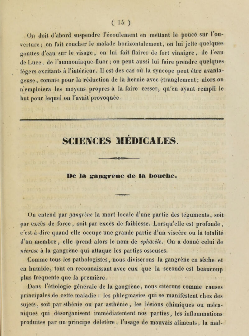 On doit d’abord suspendre l’écoulement en mettant le pouce sur l’ou- verlure; on fait coucher le malade horizontalement, on lui jette quelques gouttes d’eau sur le visage, on lui fait flairer de fort vinaigre, de l’eau de Luce, de l’ammoniaque-fluor; on peut aussi lui faire prendre quelques légers excitants à l’intérieur. 11 est des cas où la syncope peut être avanta- geuse, comme pour la réduction de la hernie avec Oranglement ; alors on n’emploiera les moyens propres à la faire cesser, qu’en ayant rempli le but pour lequel on l’avait provoquée. SCIENCES MÉDICALES. De la g;ang;rëne de la boaclie. \ On entend par gangrène la mort locale d’une partie des téguments, soit par excès de force , soit par excès de faiblesse. Lorsqu’elle est profonde , c’est-à-dire quand elle occupe une grande partie d’un viscère ou la totalité d’un membre, elle prend alors le nom de spliacèle. On a donné celui de nécrose à la gangrène qui attaque les parties osseuses. Comme tous les pathologistes, nous diviserons la gangrène en sèche et en humide, tout en reconnaissant avec eux que la seconde est beaucoup plus fréquente que la première. Dans l’étiologie générale de la gangrène, nous citerons comme causes principales de cette maladie : les phlegmasies qui se manifestent chez des sujets, soit par sthénie ou par asthénie , les lésions chimiques ou méca- niques qui désorganisent immédiatement nos parties, les inflammations produites par un principe délétère , l’usage de mauvais aliments, la mal-