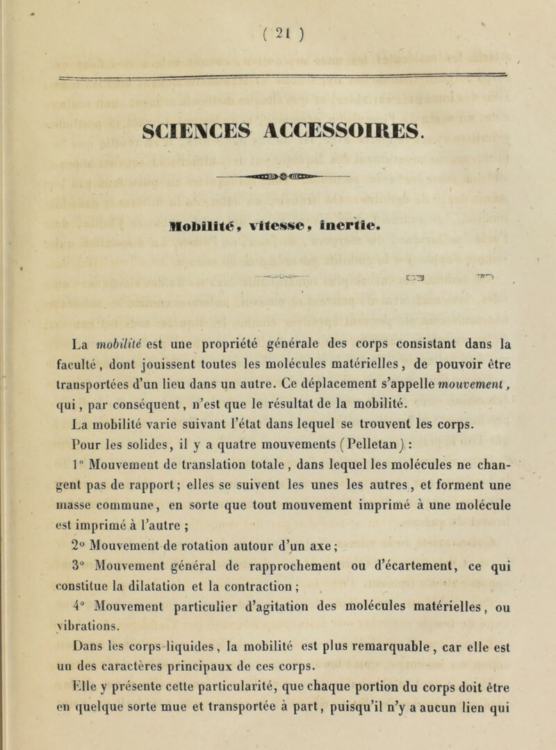 s SCIENCES ACCESSOIRES. Mobilité» vitesse» inertie. La mobililé est une propriété générale des corps consistant dans la faculté, dont jouissent toutes les molécules matérielles, de pouvoir être transportées d’un lieu dans un autre. Ce déplacement s’appelle mourcment, qui, par conséquent, n’est que le résultat de la mobilité. La mobilité varie suivant l’état dans lequel se trouvent les corps. Pour les solides, il y a quatre mouvements (Pelletan) : 1 Mouvement de translation totale , dans lequel les molécules ne chan- gent pas de rapport; elles se suivent les unes les autres, et forment une masse commune, en sorte que tout mouvement imprimé à une molécule est imprimé à l’autre ; Mouvement de rotation autour d’un axe; 3° Mouvement général de rapprochement ou d’écartement, ce qui constitue la dilatation et la contraction ; 4° Mouvement particulier d’agitation des molécules matérielles, ou vibrations. Dans les corps-liquides, la mobilité est plus remarquable, car elle est un des caractères principaux de ces corps. Elle y présente cette particularité, que chaque portion du corps doit être en quelque sorte mue et transportée à part, puisqu’il n’y a aucun lien qui