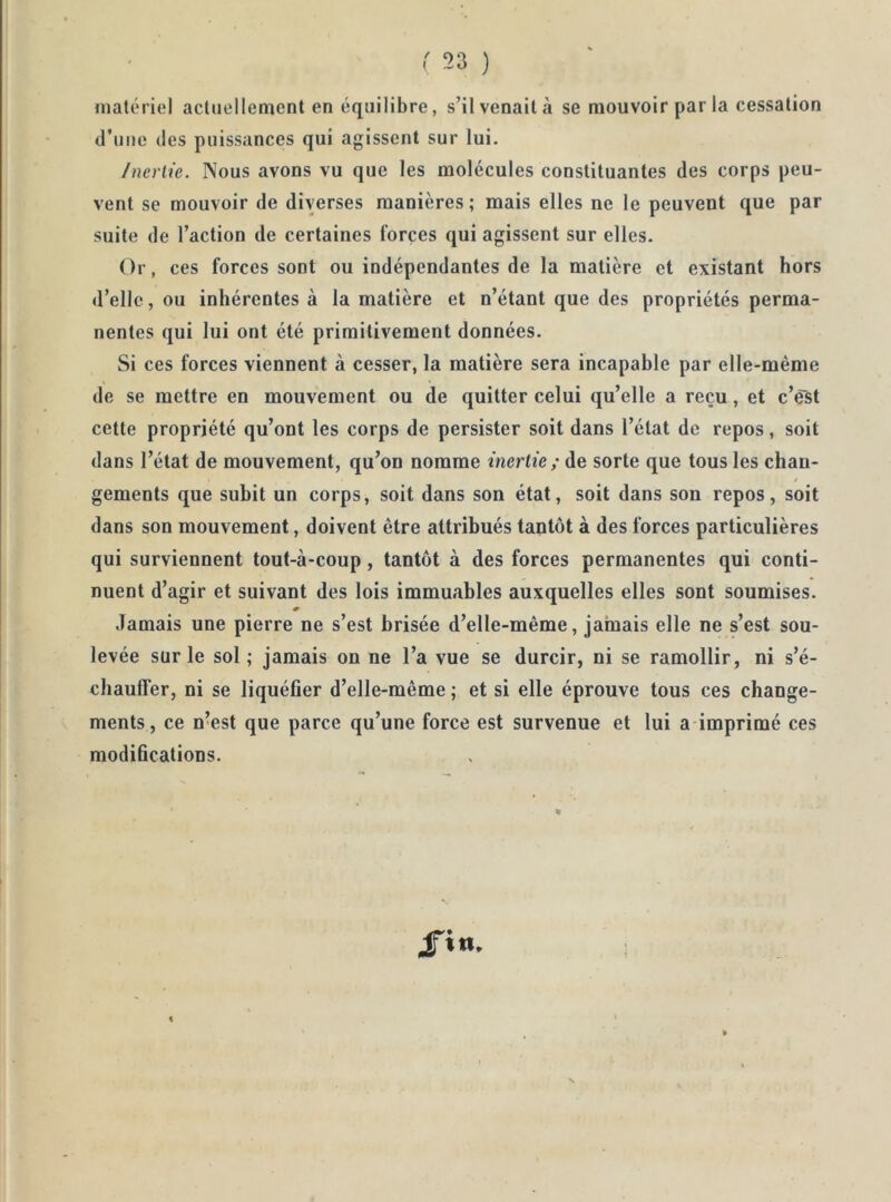 matériel actuellement en équilibre, s’il venait à se mouvoir parla cessation d’une des puissances qui agissent sur lui. /ncrlie. Nous avons vu que les molécules constituantes des corps peu- vent se mouvoir de diverses manières ; mais elles ne le peuvent que par suite de l’action de certaines forces qui agissent sur elles. Or, ces forces sont ou indépendantes de la matière et existant hors d’elle, ou inhérentes à la matière et n’étant que des propriétés perma- nentes qui lui ont été primitivement données. Si ces forces viennent à cesser, la matière sera incapable par elle-même de se mettre en mouvement ou de quitter celui qu’elle a reçu, et c’est cette propriété qu’ont les corps de persister soit dans l’état de repos, soit dans l’état de mouvement, qu’on nomme inertie; de sorte que tous les chan- gements que subit un corps, soit dans son état, soit dans son repos, soit dans son mouvement, doivent être attribués tantôt à des forces particulières qui surviennent tout-à-coup, tantôt à des forces permanentes qui conti- nuent d’agir et suivant des lois immuables auxquelles elles sont soumises. « Jamais une pierre ne s’est brisée d’elle-même, jamais elle ne s’est sou- levée sur le sol; jamais on ne l’a vue se durcir, ni se ramollir, ni s’é- chaulfer, ni se liquéfier d’elle-même ; et si elle éprouve tous ces change- ments, ce n’est que parce qu’une force est survenue et lui a imprimé ces modifications.