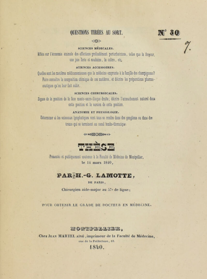 / -oOc> SCIENCES MÉDICALES. Effets sur réconomie animale des affections profondément perturbatrices, telles que la frayeur, une joie forte et soudaine, la colère, etc. SCIENCES ACCESSOIRES. Quelles sont les matières médicamenteuses que la médecine emprunte a la famille des champignons? Faire connaître la composition chimique de ces matières, et décrire les préparations pharma- ceutiques qu'on leur fait suhir. SCIENCES CHIRURGICALES. Signes de la position de la face mento-sacro-iliaque droite; décrire l'accouchement naturel dans cette position et la version de cette position. ANATOMIE ET PHYSIOLOGIE. Déterminer si les vaisseaux lymphatiques vont tous se rendre dans des ganglions ou dans des troncs qui se terminent au canal lomho-thoracique. Présentée et publiquement soutenue à la Faculté de Médecine de Montpellier, le 14 mars 1840, PARiH.-G. LAMOTTE, DE PARIS, Chirurgien aide-major au 57e de ligne ; POUR OBTENIR LE GRADE DE DOCTEUR EN MEDECINE. / Chei Jean M.4UTEI, aîné ,imprimeur de la Faculté de Médecine, CUC de la Préfeclurc, 40. 4840.