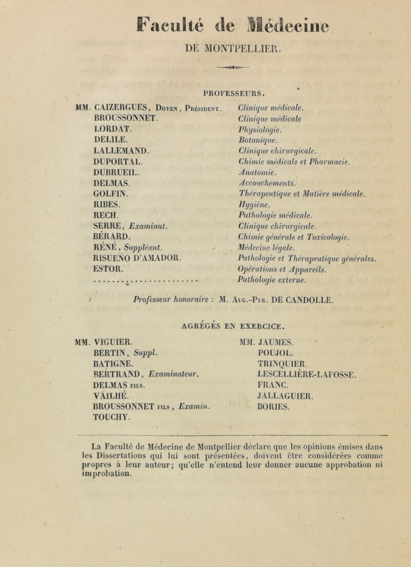 Fcacullé de Médecine DE MONTPELLIER. PROFESSEURS. MM. CAIZERGUES, Doyen, Président. BROUSSONNET. LORDAT. DELIEE. LALLEMAND. DUPORTAL. DURRUEIL. DELMAS. GOLFIN. RIBES. RECH. SERRE, Examinât. BÉRARD. RÉNÉ, Suppléant. RiSUENO D A3LVDOR. ESTOR. Clini(juc médicale. Clinique médicale Physiologie. Botanique. Clinique chirurgicale. Chimie médicale et Pharmacie. Jnatomie. Accouchements. Thérapeutique et Matière médicale. Hygiène. Pathologie médicale. Clinique chirurgicale. Chimie générale et Toxicologie. Médecine légale. Pathologie et Thérapeutique générales. Opérations et Appareils. Pathologie externe. > Professeur honoraire : M. Alg.-Pvr. DE CANDOLLE. AGRÉGÉS EN EXERCICE. MM. VIGUIER. BERTIN, Suppl. BATIGNE. BERTRAND, Examinateur. DELMAS fils. VAILHÉ. BROUSSONNET fils , Examin. TOÜCIIY. MM. JAUMES. POUJOL. TRINQUIER. LESCELLIÈRE-LAFOSSE. FRANC. JALLAGUIER. BORIES. La Faculté de Médecine de Montpellier déclare que les opinions émises dans les Dissertations qui lui sont présentées, doivent être considérées comme propres à leur auteur; qu’elle n’cntcnd leur donner aucune approbation ni improbation.