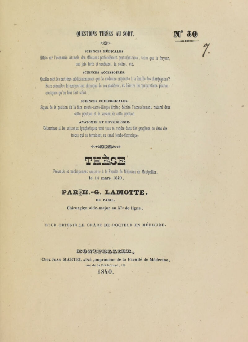 -oOo SCIENCES MÉDICALES. Effets sur réconomie animale des affections profondément perturbatrices; telles que la frayeur, une joie forte et soudaine, la colère, etc, SCIENCES ACCESSOIRES. Quelles sont les matières médicamenteuses que la médecine emprunte a la famille des cbampi^ons? Faire connaître la composition cbimique de ces matières, et décrire les préparations pbarma- ' ceutiques qu'on leur fait subir. SCIENCES CHIRURGICALES. Signes de la position de la face mento-sacro-iliaque droite; décrire l'accouchement naturel dans cette position et la version de cette position. ANATOMIE ET PHYSIOLOGIE. üéterminer si les vaisseaux lymphatiques vont tous se rendre dans des ganglions ou dans des troncs qui se terminent au canal fombo-tboracique. THESE Présentée et publiquement soutenue à la Faculté de Médecine de Montpellier, le 14 mars 1840, PARiH.-G. LAMOTTE, DE PARIS, Chirurgien aide-major au 5?e de ligne; Pr)UK OBTENIR LE GRADE DE DOCTEIUI EN MÉDECINE. / Chei Jean iMARTEJ., aîné ,imprimeur de la Faculté de Médecine, rue de la Préfecture, i0. 1840.
