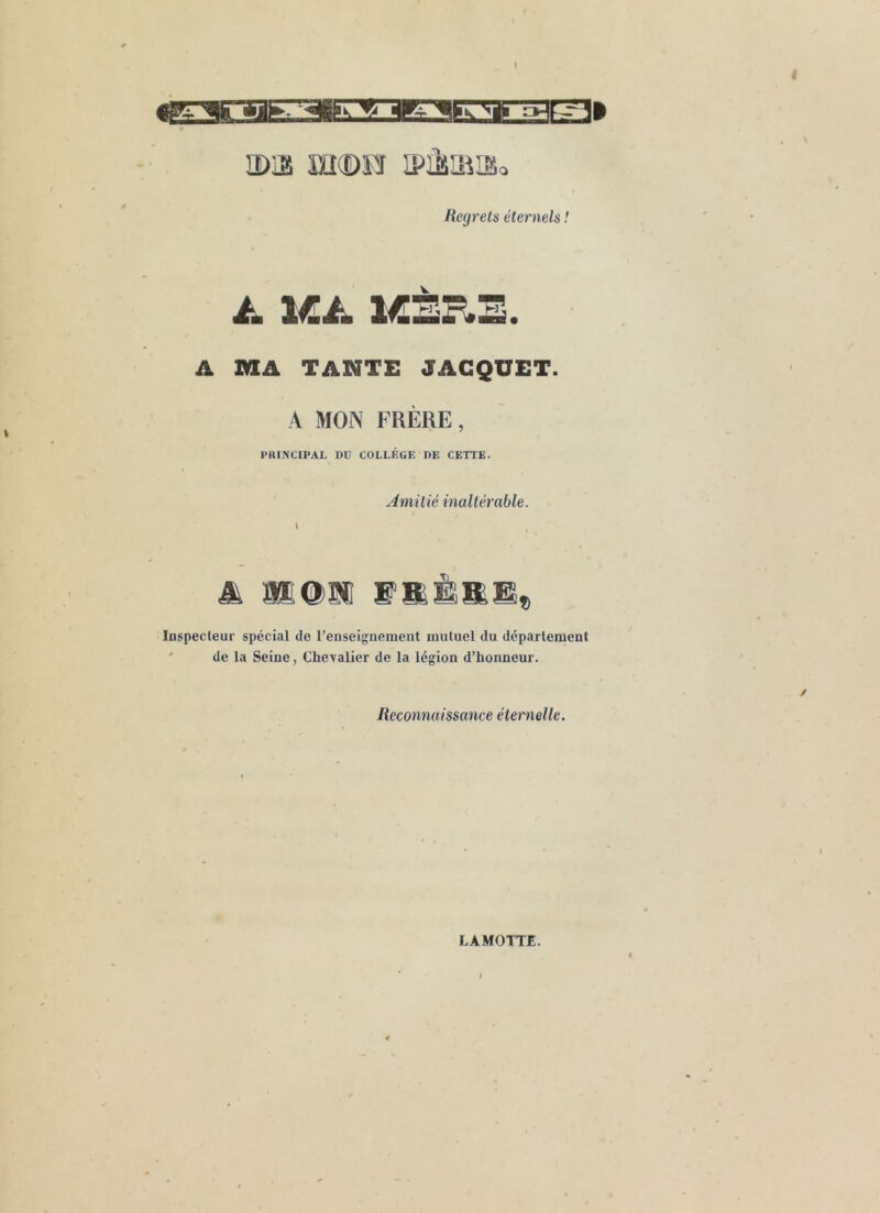 a)iî! m®FJ ipjisiiiaio Heyrels éternels ! A 1ÆÈP*E. A MA TANTE JACQUET. A MON FRÈRE, l’KmCII’AL DU COLLÈGE DE CETTE. Amitié inaltérable. \ Inspecteur spécial de l’enseignement mutuel du département ' de la Seine, Chevalier de la légion d’honneur. Reconnaissance éternelle. LAMOTTE.