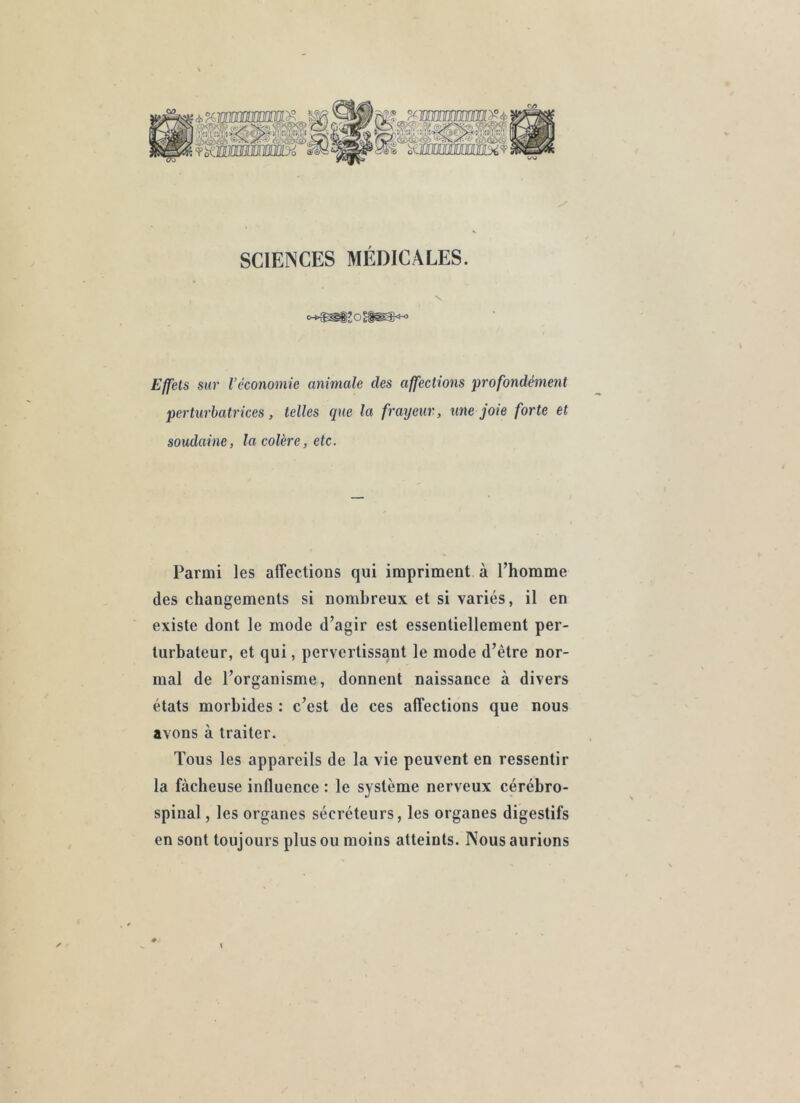 SCIENCES MÉDICALES. V Effets sur l’économie animale des affections profondément perturbatrices, telles que la frayeur, une joie forte et soudaine, la colère, etc. Parmi les affections qui impriment à l’homme des changements si nombreux et si variés, il en existe dont le mode d’agir est essentiellement per- turbateur, et qui, pervertissant le mode d’être nor- mal de l’organisme, donnent naissance à divers états morbides : c’est de ces affections que nous avons à traiter. Tous les appareils de la vie peuvent en ressentir la fâcheuse influence : le système nerveux cérébro- spinal , les organes sécréteurs, les organes digestifs en sont toujours plus ou moins atteints. Nous aurions \