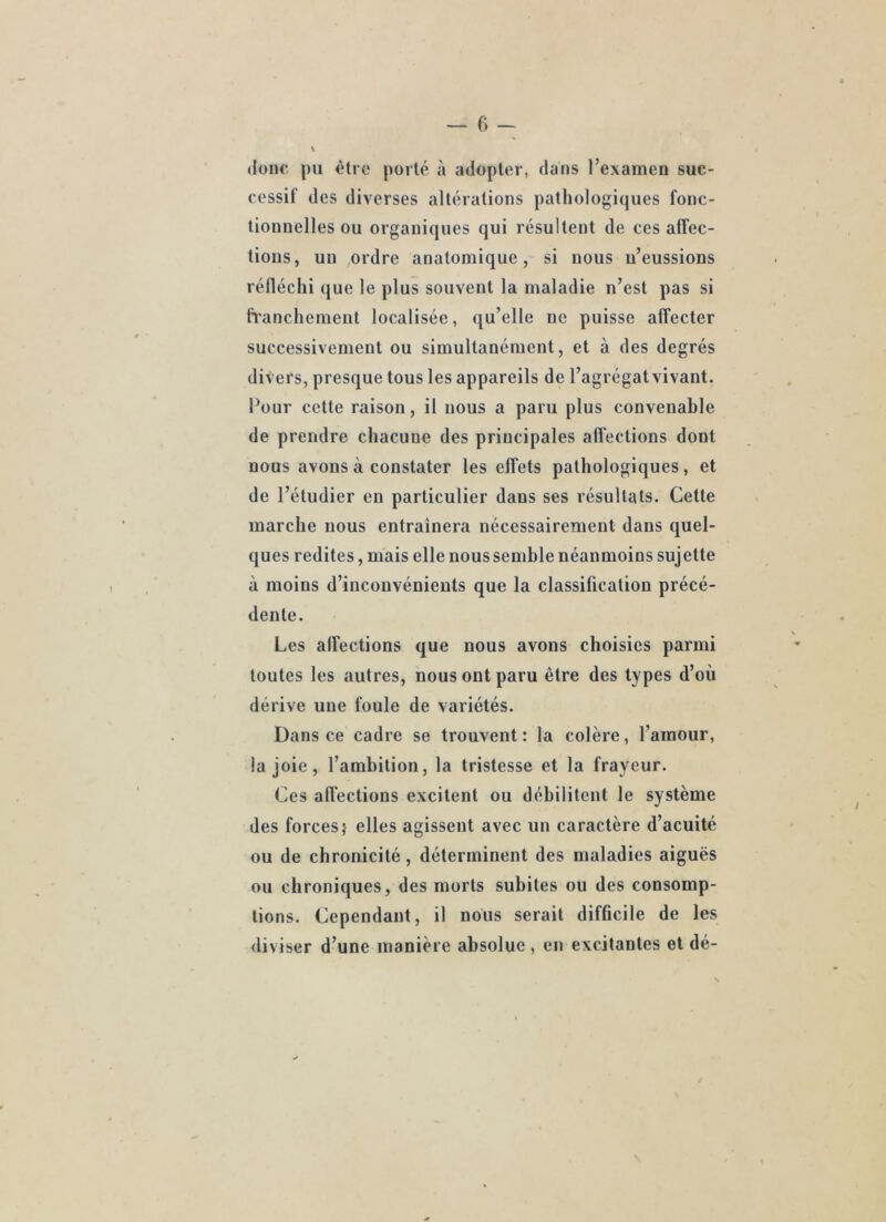 donc pu ôtrc porté à adopter, dans l’examen suc- cessif des diverses altérations pathologiques fonc- tionnelles ou organiques qui résultent de ces alîec- tions, un .ordre anatomique, si nous n’eussions réfléchi que le plus souvent la maladie n’est pas si ftanchement localisée, qu’elle ne puisse affecter successivement ou simultanément, et à des degrés divers, presque tous les appareils de l’agrégatvivant. Four cette raison, il nous a paru plus convenable de prendre chacune des principales affections dont nous avons à constater les effets pathologiques, et de l’étudier en particulier dans ses résultats. Cette marche nous entraînera nécessairement dans quel- ques redites, mais elle nous semble néanmoins sujette à moins d’inconvénients que la classification précé- dente. Les affections que nous avons choisies parmi toutes les autres, nous ont paru être des types d’où dérive une foule de variétés. Dans ce cadre se trouvent: la colère, l’amour, la joie, l’ambition, la tristesse et la frayeur. Ces affections excitent ou débilitent le système des forces,* elles agissent avec un caractère d’acuité ou de chronicité, déterminent des maladies aiguës ou chroniques, des morts subites ou des consomp- tions. Cependant, il nous serait difficile de les <liviser d’une manière absolue , en excitantes et dé-