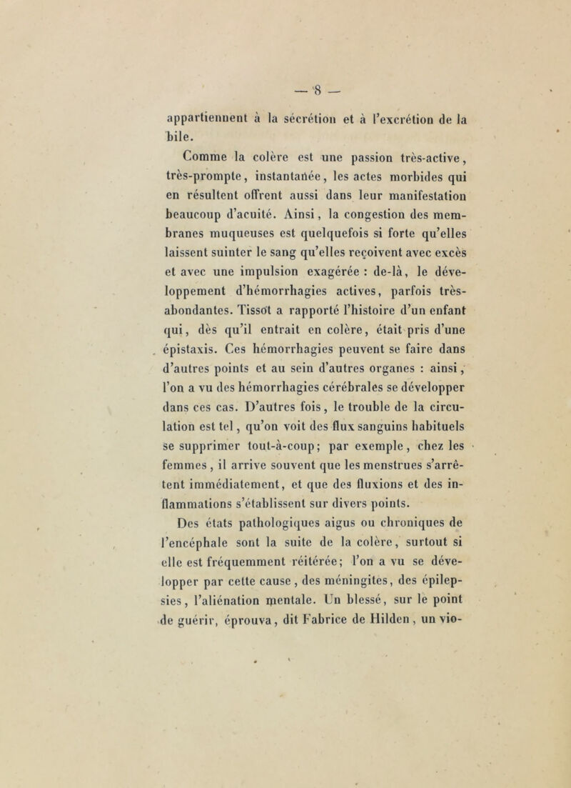 appartiennent à la sécrétion et à l’excrétion de la bile. Comme la colère est une passion très-active, très-prompte, instantaûée, les actes morbides qui en résultent offrent aussi dans leur manifestation beaucoup d’acuité. Ainsi, la congestion des mem- branes muqueuses est quelquefois si forte qu’elles laissent suinter le sang qu’elles reçoivent avec excès et avec une impulsion exagérée : de-là, le déve- loppement d’hémorrhagies actives, parfois très- abondantes. Tissot a rapporté l’histoire d’un enfant qui, dès qu’il entrait en colère, était pris d’une épistaxis. Ces hémorrhagies peuvent se faire dans d’autres points et au sein d’autres organes : ainsi, l’on a vu des hémorrhagies cérébrales se développer dans ces cas. D’autres fois, le trouble de la circu- lation est tel, qu’on voit des flux sanguins habituels se supprimer tout-à-coup; par exemple, chez les femmes , il arrive souvent que les menstrues s’arrê- tent immédiatement, et que des fluxions et des in- flammations s’établissent sur divers points. Des états pathologiques aigus ou chroniques de l’encéphale sont la suite de la colère, surtout si elle est fréquemment réitérée; l’on a vu se déve- lopper par cette cause , des méningites, des épilep- sies, l’aliénation qientale. Un blessé, sur le point >de guérir, éprouva, dit Fabrice de Hilden , un vio-