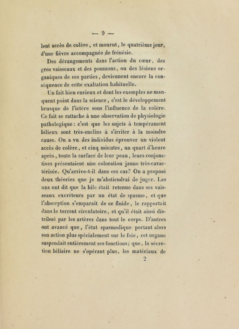 lent accès de colère, et mourut, le quatrième jour, d’une fièvre accompagnée de frénésie. Des dérangements dans l’action du cœur, des gros vaisseaux et des poumons, ou des lésions or- ganiques de ces parties, deviennent encore la con- séquence de cette exaltation habituelle. Un fait bien curieux et dont les exemples ne man- quent point dans la science , c’est le développement brusque de l’ictère sous l’influence de la colère. Ce fait se rattache à une observation de physiologie pathologique : c’est que les sujets à tempérament bilieux sont très-enclins à s’irriter à la moindre cause. On a vu des individus éprouver un violent accès de colère , et cinq minutes, un quart d’heure après, toute la surface' de leur peau , leurs conjonc- tives présentaient une coloration jaune très-carac- térisée. Qu’arrive-t-il dans ces cas? On a proposé deux théories que je m’abstiendrai de juger. Les uns ont dit que la bile était retenue dans ses vais- seaux excréteurs par un état de spasme, et que l’absorption s’emparait de ce fluide, le rapportait dans le torrent circulatoire, et qu’il était ainsi dis- tribué par les artères dans tout le corps. D’autres ont avancé que, l’état spasmodique portant alors son action plus spécialement sur le foie, cet organe suspendait entièrement ses fonctions; que , la sécré- tion biliaire ne s’opérant plus, les matériaux de 0
