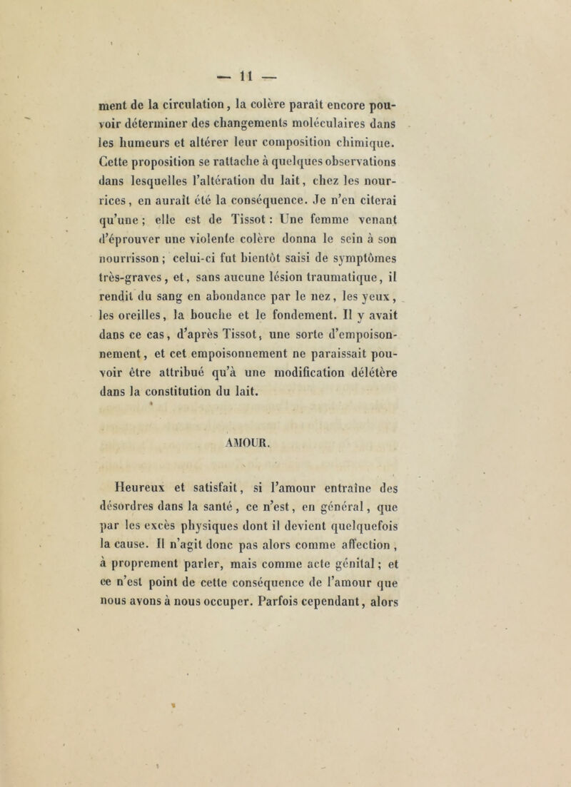 ment de la circulation, la colère paraît encore pou- voir déterminer des changements moléculaires dans les humeurs et altérer leur composition chimique. Cette proposition se rattache à quelques observations dans lesquelles l’altération du lait, chez les nour- rices, en aurait été la conséquence. ,Ie n’en citerai qu’une ; elle est de Tissot : Une femme venant d’éprouver une violente colère donna le sein à son nourrisson ; celui-ci fut bientôt saisi de symptômes très-graves, et, sans aucune lésion traumatique, il rendit du sang en abondance par le nez, les yeux, les oreilles, la bouche et le fondement. Il y avait dans ce cas, d’après Tissot, une sorte d’empoison- nement , et cet empoisonnement ne paraissait pou- voir être attribué qu’à une modification délétère dans la constitution du lait. « AMOUR. Heureux et satisfait, si l’amour entraîne des désordres dans la santé, ce n’est, en général, que par les excès physiques dont il devient quelquefois la cause. 11 n’agit donc pas alors comme affection , à proprement parler, mais comme acte génital ; et ce n’est point de cette conséquence de l’amour que nous avons à nous occuper. Parfois cependant, alors