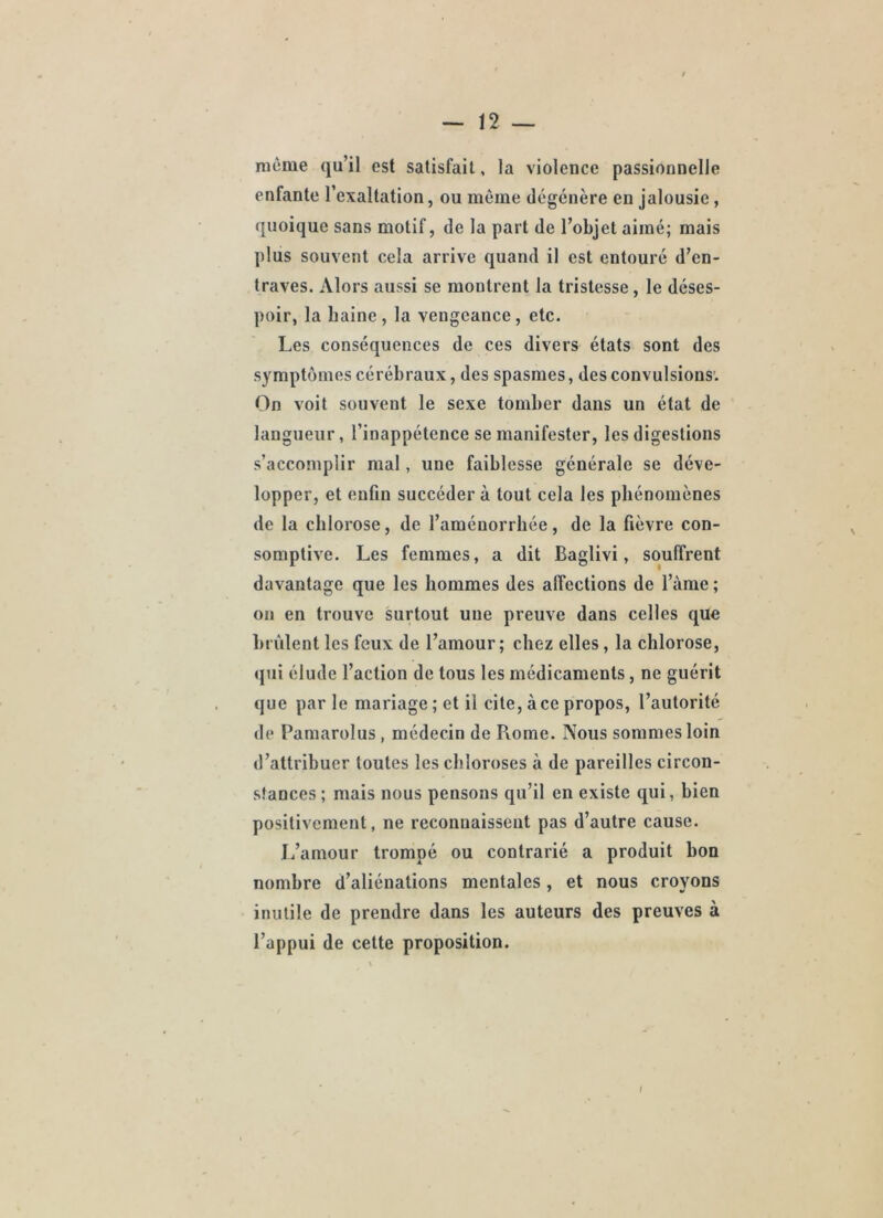 meme qu’il est satisfait, la violence passionnelle enfante l’exaltation, ou même dégénère en jalousie, quoique sans motif, de la part de l’objet aimé; mais plus souvent cela arrive quand il est entouré d’en- traves. Alors aussi se montrent la tristesse, le déses- poir, la haine, la vengeance, etc. Les conséquences de ces divers états sont des symptômes cérébraux, des spasmes, des convulsions. On voit souvent le sexe tomber dans un état de langueur, l’inappétence se manifester, les digestions s’accomplir mal, une faiblesse générale se déve- lopper, et enfin succéder à tout cela les phénomènes de la chlorose, de l’aménorrhée, de la fièvre con- somplive. Les femmes, a dit Baglivi, souffrent davantage que les hommes des affections de l’àrae ; on en trouve surtout une preuve dans celles que brûlent les feux de l’amour; chez elles, la chlorose, qui élude l’action de tous les médicaments, ne guérit que par le mariage ; et il cite, à ce propos, l’autorité de Pamarolus, médecin de Piome. Nous sommes loin d’attribuer toutes les chloroses à de pareilles circon- stances ; mais nous pensons qu’il en existe qui, bien positivement, ne reconnaissent pas d’autre cause. L’amour trompé ou contrarié a produit bon nombre d’aliénations mentales, et nous croyons inutile de prendre dans les auteurs des preuves à l’appui de cette proposition.