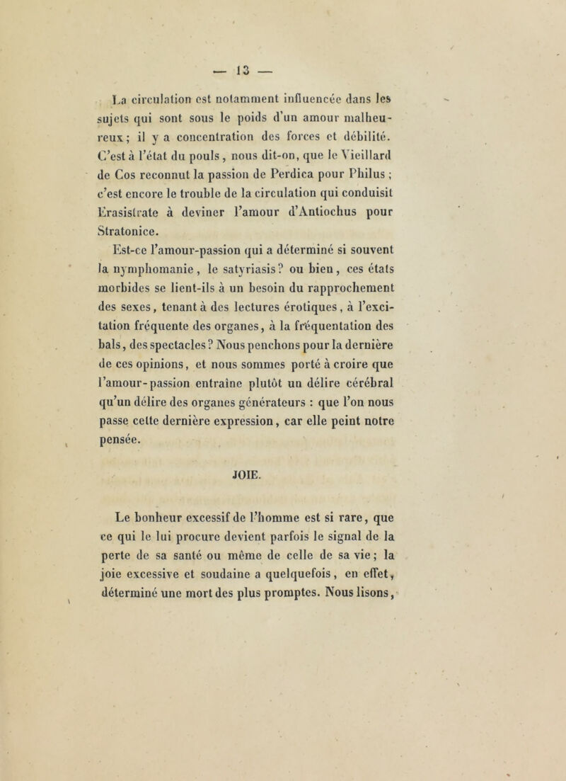 La circulation est notamment influencée dans les sujets qui sont sous le poids d’un amour malheu- reux; il y a concentration des forces et débilité. C’est à l’étal du pouls , nous dit-on, que le Vieillard de Cos reconnut la passion de Perdica pour Philus ; c’est encore le trouble de la circulation qui conduisit Erasislrate à deviner l’amour d’Antiochus pour Stratonice. Est-ce l’amour-passion qui a déterminé si souvent 1a nymphomanie, le satyriasis? ou bien, ces états morbides se lient-ils à un besoin du rapprochement des sexes, tenant à des lectures érotiques, à l’exci- tation fréquente des organes, à la fréquentation des bals, des spectacles ? Nous penchons pour la dernière de ces opinions, et nous sommes porté à croire que l’amour-passion entraîne plutôt un délire cérébral qu’un délire des organes générateurs : que l’on nous passe celte dernière expression, car elle peint notre pensée. JOIE. Le bonheur excessif de l’homme est si rare, que ce qui le lui procure devient parfois le signal de la perte de sa santé ou même de celle de sa vie ; la joie excessive et soudaine a quelquefois, en effet, déterminé une mort des plus promptes. Nous lisons,