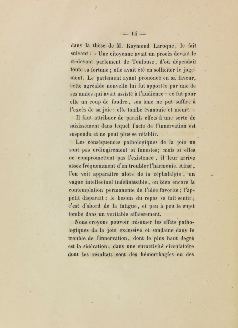 dans la thèse de M. Raymond Laroque, le fait suivant : « Une citoyenne avait un procès devant le ci-devant parlement de Toulouse, d’où dépendait toute sa fortune ; elle avait été en sollicite^ le juge- ment. Le parlement ayant prononcé en sa faveur, cette agréable nouvelle lui fut apportée par une de ses amies qui avait assisté à l’audience : ce fut pour elle un coup de foudre, son âme ne put suffire à l’excès de sa joie ; elle tombe évanouie et meurt. » Il faut attribuer de pareils effets à une sorte de saisissement dans lequel l’acte de l’innervation est suspendu et ne peut plus se rétablir. ’ Les conséquences pathologiques de la joie ne sont pas ordinairement si funestes; mais si elles ne compromettent pas l’existence , il leur arrive assez fréquemment d’en troubler l’harmonie. Ainsi, l’on voit apparaître alors de la céphalalgie , un vague intellectuel indéfinissable, ou bien encore la contemplation permanente de l’idée favorite ; l’ap- pétit disparait; le besoin du repos se fait sentir; c’est d’abord de la fatigue, et peu à peu le sujet tombe dans uu véritable affaissement. Nous croyons pouvoir résumer les effets patho- logkjues de la joie excessive et soudaine dans le trouble de l’innervation, dont le plus haut degré est la sidération ; dans une suractivité circulatoire dont les résultats sont des hémorrhagies ou des