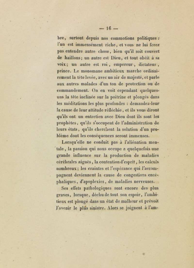 bre, surtout depuis nos commotions politiques : l’un est immensément riche, et tous ne lui ferez pas entendre autre chose, bien qu’il soit couvert de haillons; un autre est Dieu, et tout obéit à sa Toix ; un autre est roi , empereur , dictateur , prince. Le raonomane ambitieux marche ordinai- rement la tète levée, avec un air de majesté, et parle aux autres malades d’un ton de protection ou de commandement. On en voit cependant quelques- uns la tête inclinée sur la poitrine et plongés dans les méditations les plus profondes : demandez-leur la cause de leur attitude réfléchie, et ils vous diront qu’ils ont un entretien avec Dieu dont ils sont les prophètes, qu’ils s’occupent de l’administration de leurs états, qu’ils cherchent la solution d’un pro- blème dont les conséquences seront immenses. Lorsqu’elle ne conduit pas à l’aliénation men- tale , la passion qui nous occupe a quelquefois une grande influence sur la production de maladies cérébrales aiguës , la contention d’esprit, les calculs nombreux ; les craintes et l’espérance qui l’accom- pagnent deviennent la cause de congestions encé- phaliques, d’apoplexies, de maladies nerveuses. Ses effets pathologiques sont encore des plus graves, lorsque, déchu de tout son espoir, l’ambi- tieux est plongé dans un état de malheur et prévoit l’avenir le plus sinistre. Alors se joignent à l’am- /