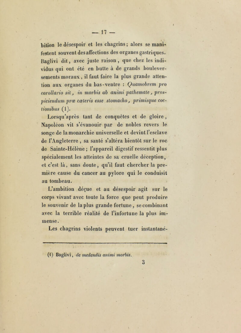 biüoD le désespoir et les chagrins ; alors se mani- festent souvent désaffections des organes gastriques. Haglivi dit, avec juste raison , que chez les indi- vidus qui ont été en butte à de grands boulever- sements moraux, il faut faire la plus grande atten- tion aux organes du bas-ventre : Quaniohrem pro corollario sit j in morhis ah animi palhemalc j pros- piciendum prœ cœleris esse slomachoj primisque coc- lionibus (1). Lorsqu’après tant de conquêtes et de gloire , Napoléon vit s’évanouir par de nobles revers le songe de la monarchie universelle et devint l’esclave de l’Angleterre , sa santé s’altéra bientôt sur le roc de Sainte-Hélène ; l’appareil digestif ressentit plus spécialement les atteintes de sa cruelle déception, et c’est là, sans doute, qu’il faut chercher la pre- mière cause du cancer au pylore qui le conduisit au tombeau. L’ambition déçue et au désespoir agit sur le corps vivant avec toute la force que peut produire le souvenir de la plus grande fortune, se combinant avec la terrible réalité de l’infortune la plus im- mense. Les chagrins violents peuvent tuer instantané- (1) Baglivi, (le niedendîs animi morbis. 3