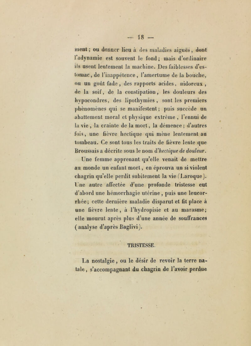 ment ; ou donner lieu à des maladies aiguës, dont l’adynamie est souvent le fond ; mais d’ordinaire iis usent lentement la machine. Des faiblesses d’es- t<nuac, de l’inappétence, l’amertume de la bouche, ou un goût fade , des rapports acides, uidoreux , de la soif, de la constipation, les douleurs des hypocondres, des lipothymies, sont les premiers phénomènes qui se manifestent ; puis succède un abattement moral et physique extrême , l’ennui de la vie , la crainte de la mort, la démence ; d’autres fois, une fièvre hectique qui mène lentement au tombeau. Ce sont tous les traits de fièvre lente que Broussais a décrite sous le nom à^hcclique de douleur. Une femme apprenant qu’elle venait de mettre au monde un enfant mort, en éprouva un si violent chagrin qu’elle perdit subitement la vie fLaroque). Une autre affectée (t’une profonde tristesse eut d’abord une hémorrhagie utérine , puis une leucor- rhée; cette dernière maladie disparut et fit place à une fièvre lente, à l’hydropisie et au marasme; elle mourut après plus d’une année de souffrances (analyse d’après Baglivi}. TRISTESSE. La nostalgie, ou le désir de revoir la terre na- tale , s’accompagnant du chagrin de l’avoir perdue