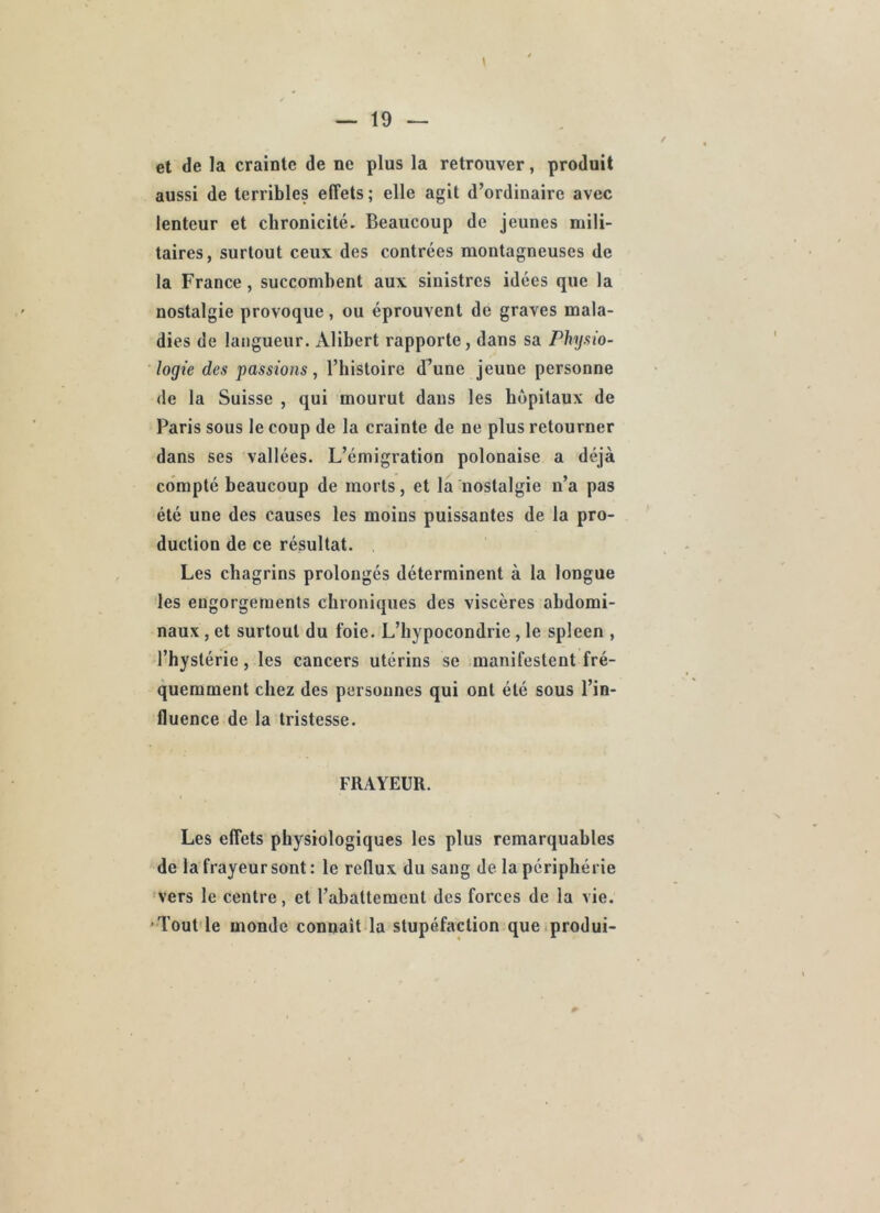 et de la crainte de ne plus la retrouver, produit aussi de terribles effets ; elle agit d’ordinaire avec lenteur et chronicité. Beaucoup de jeunes mili- taires, surtout ceux des contrées montagneuses de la France, succombent aux sinistres idées que la nostalgie provoque, ou éprouvent de graves mala- dies de langueur. Alibert rapporte, dans sa Physio- logie des passions, l’iiistoire d^une jeune personne de la Suisse , qui mourut dans les hôpitaux de Paris sous le coup de la crainte de ne plus retourner dans ses vallées. L’émigration polonaise a déjà compté beaucoup de morts, et la nostalgie n’a pas été une des causes les moins puissantes de la pro- duction de ce résultat. . Les chagrins prolongés déterminent à la longue les engorgements chroniques des viscères abdomi- naux , et surtout du foie. L’hypocondrie, le spleen , l’hystérie, les cancers utérins se manifestent fré- quemment chez des personnes qui ont été sous l’in- fluence de la tristesse. FRAYEUR. Les effets physiologiques les plus remarquables de la frayeur sont: le reflux du sang de la périphérie vers le centre, et l’abattement des forces de la vie. 'Tout le monde connaît la stupéfaction que.produi-