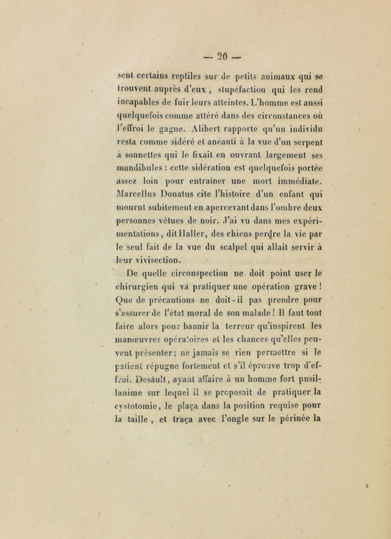sent certains reptiles sur de petits animaux qui se trouvent auprès d’eux , stupéfaction qui les rend incapables de fuir leurs atteintes. L’homme est aussi quelquefois comme attéré dans des circonstances où l’effroi le gagne. Alibert rapporte qu’un individu resta comme sidéré et anéanti à la vue d’un serpent a sonnettes qui le fixait en ouvrant largement ses, mandibules : cette sidération est quelquefois portée assez loin pour entraîner une mort immédiate. lUarcellus Donatus cite l’histoire d’un enfant qui mourut subitement en apercevant dans l’ombre deux personnes vêtues de noir. J’ai vu dans mes expéri- mentations, dit Haller, des chiens per(]re la vie par le seul fait de la vue du scalpel qui allait servir à leur vivisection. De quelle circonspection ne doit point user le chirurgien qui va pratiquer une opération grave ! Que de précautions ne doit-il pas prendre pour s’assurer de l’état moral de son malade ! 11 faut tout faire alors pour bannir la terreur qu’inspirent les manœuvres opéraloircs et les chances qu’elles peu- vent présenter ; ne jamais se rien permettre si le patient répugne fortement et s’il éprouve trop d’ef- froi. Desàult, ayant affaire à un homme fort pusil- lanime sur lequel il se proposait de pratiquer la cystotomie, le plaça dans la position requise pour la taille , et traça avec l’ongle sur le périnée la