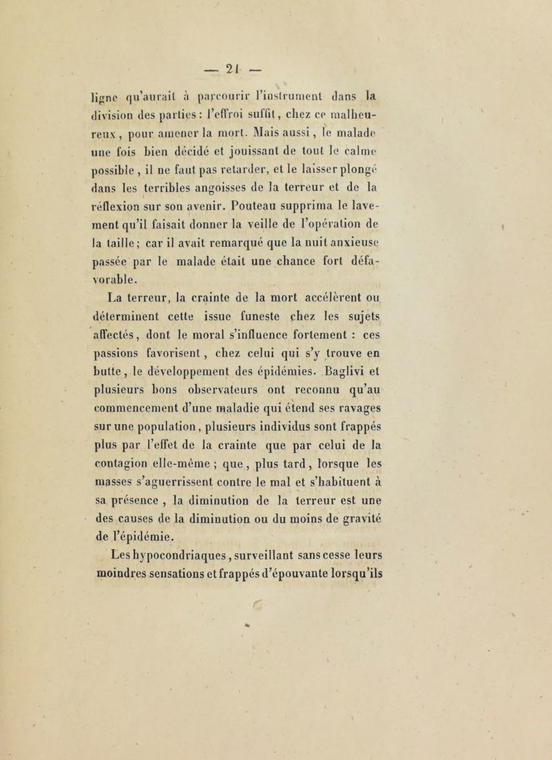 lifjnc qu’aurait à parcourir rinstrumeut clans la division des parties: l’eflVoi sulTit, chez ce malheu- reux, pour amener la mort. Mais aussi, le malade une fois bien dcîcidé et jouissant de tout le calme possible , il ne faut pas retarder, et le laisser plonge* dans les terribles angoisses de la terreur et de la réflexion sur son avenir. Pouteau supprima le lave- ment qu’il faisait donner la veille de l’opération de la taille; car il avait remarqué que la nuit anxieuse passée par le malade était une chance fort défa- vorable. La terreur, la crainte de la mort accélèrent ou déterminent cette issue funeste chez les sujets affectés, dont le moral s’influence fortement : ces passions favorisent , chez celui qui s’y trouve en butte, le développement des épidémies. Baglivi et plusieurs bons observateurs ont reconnu qu’au commencement d’une maladie qui étend ses ravages sur une population, plusieurs individus sont frappés plus par l’effet de la crainte que par celui de la contagion elle-même; que, plus tard, lorsque les masses s’aguerrissent contre le mal et s’habituent à sa présence , la diminution de la terreur est une des causes de la diminution ou du moins de gravité de l’épidémie. Les hypocondriaques, surveillant sans cesse leurs moindres sensations et frappés d’épouvante lorsqu’ils
