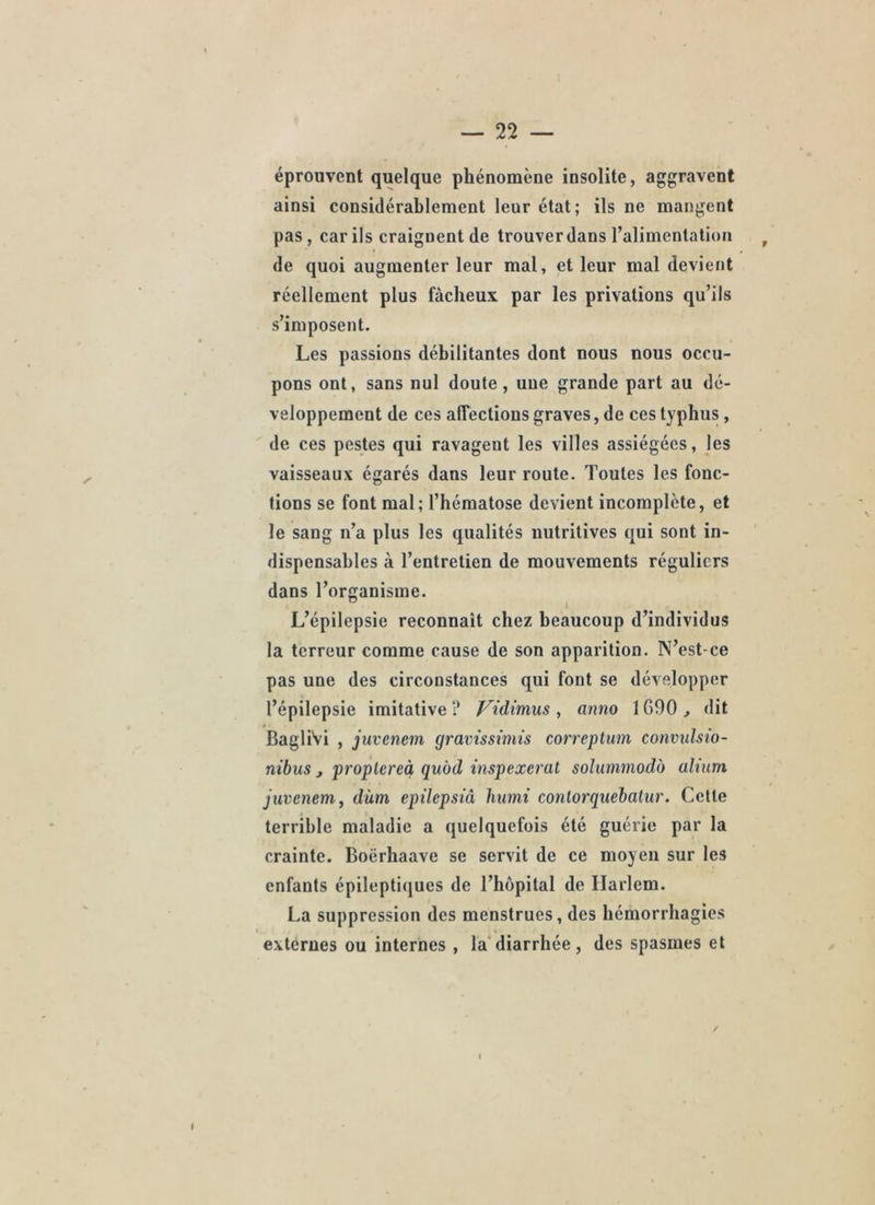 éprouvent quelque phénomène insolite, aggravent ainsi considérablement leur état; ils ne mangent pas, car ils craignent de trouver dans l’alimentation , de quoi augmenter leur mal, et leur mal devient réellement plus fâcheux par les privations qu’ils s’imposent. Les passions débilitantes dont nous nous occu- pons ont, sans nul doute, uue grande part au dé- veloppement de ces affections graves, de ces typhus, de ces pestes qui ravagent les villes assiégées, les vaisseaux égarés dans leur route. Toutes les fonc- tions se font mal; l’hématose devient incomplète, et le sang n’a plus les qualités nutritives qui sont in- dispensables à l’entretien de mouvements réguliers dans l’organisme. L’épilepsie reconnaît chez beaucoup d’individus la terreur comme cause de son apparition. N’est-ce pas une des circonstances qui font se développer l’épilepsie imitative ? Vidimus , anno 1GOO , dit BagliVi , juvenem gravissimis correplum convulsto- nibus J proplereà qubd inspexeral soluminodb alium juvenem, dùm epilepsiâ humi contorquehatur. Cette terrible maladie a quelquefois été guérie par la crainte. Boërhaave se servit de ce moyeu sur les enfants épileptiques de l’hôpital de Harlem. La suppression des menstrues, des hémorrhagies externes ou internes , la'diarrhée, des spasmes et I