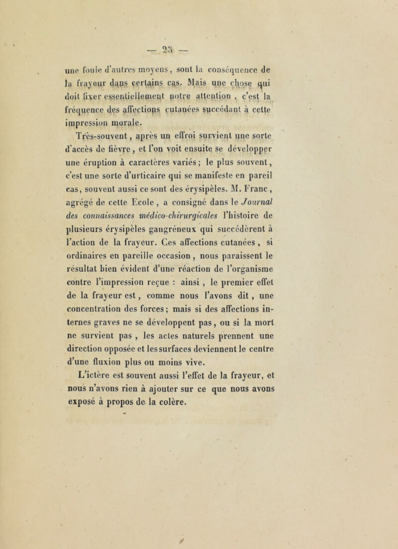 une foule d’aulres moyens, sont la conséquence de la frayeur dans çerfqius cqs. Alais une chose qui doit Uxer essentielleaient notre attention , c’est la . ' . ■ • V _ ■ ,r fréquence des alîectiops cutanées succédant à cette impression morale. Très-souvent, après un effroi survient une sorte d’accès de fièvre, et l’on voit ensuite se développer une éruption à caractères variés; le plus souvent, c’est une sorte d’urticaire qui se manifeste en pareil cas, souvent aussi ce sont des érysipèles. M. Franc , agrégé de cette Ecole , a consigné dans le Journal des connaissances médico-chmirgicales l’iiistoire de plusieurs érysipèles gangréneux qui succédèrent à l’action de la frayeur. Ces affections cutanées , si ordinaires en pareille occasion, nous paraissent le résultat bien évident d’une réaction de l’organisme contre l’impression reçue : ainsi , le premier effet de la frayeur est, comme nous l’avons dit , une concentration des forces ; mais si des affections in- ternes graves ne se développent pas, ou si la mort ne survient pas , les actes naturels prennent une direction opposée et les surfaces deviennent le centre d’une fluxion plus ou moins vive. L’ictère est souvent aussi l’effet de la frayeur, et nous n’avons rien à ajouter sur ce que nous avons exposé à propos de la colère.