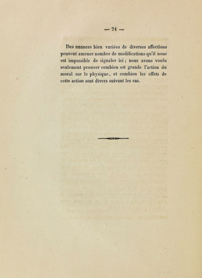 Des nuances bien variées de diverses affections peuvent amener nombre de modifications qu’il nous est impossible de signaler ici ; nous avons voulu seulement prouver combien est grande l’action du moral sur le physique, et combien les elfets de cette action sont divers suivant les cas.