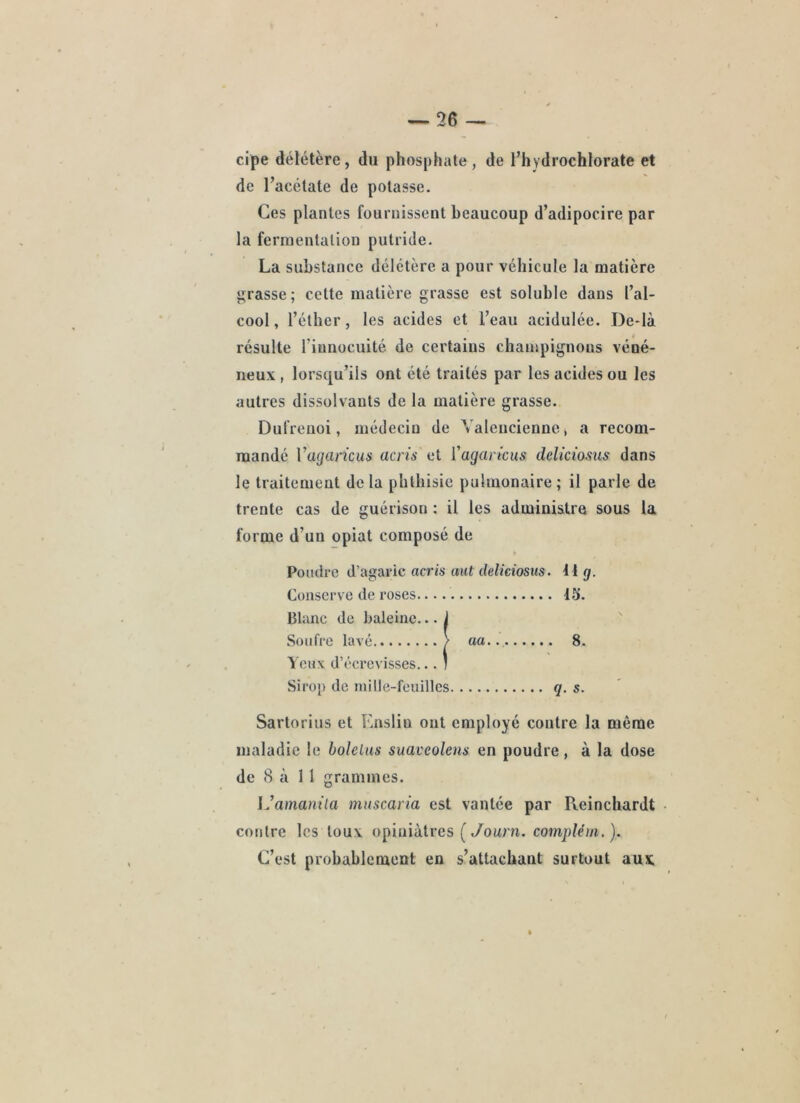 cipe délétère, du phosphate, de l’hydrochlorate et de l’acétate de potasse. Ces plantes fournissent beaucoup d’adipocire par la fermentation putride. La substance délétère a pour véhicule la matière grasse; cette matière grasse est soluble dans l’al- cool , l’éther, les acides et l’eau acidulée. De-là résulte riunocuité de certains champignons véné- neux , lorsqu’ils ont été traités par les acides ou les autres dissolvants de la matière grasse. Dufreuoi, médecin de Valencienne > a recom- mandé Vagaricus acrù et l'agarîcus deliciosus dans le traitement de la phthisie pulmonaire ; il parle de trente cas de guérison ; il les administre sous la forme d’un opiat composé de Pondre d’agaric acris aut deliciosus. 11 g. Conserve de roses 15. Blanc de baleine... 1 Soufre lavé / aa.. 8. Yeux d’écrevisses... * Sirop de mille-feuilles q. s. Sartorius et Ensliu ont employé contre la même maladie le holelus suaveolens en poudre, à la dose de 8 à 1 1 grammes. iJamanüa mnscaria est vantée par Reinchardt • contre les toux opiniâtres ( yowrn. compléin.). C’est probablement en s’attachant surtout aux