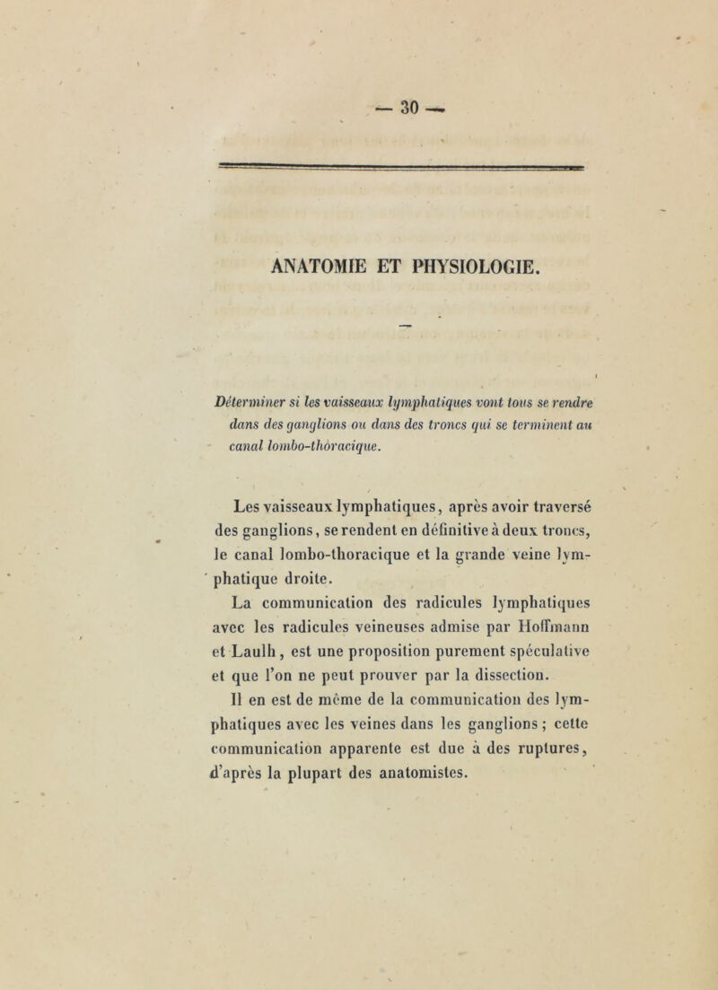 ANATOMIE ET PHYSIOLOGIE. Déterminer si les vaisseaux lymphaliques vont tous se rendre dans des ganglions ou dans des troncs qui se terminent au ' canal lombo-thôracique. / Les vaisseaux lymphatiques, après avoir traversé des ganglions, se rendent en définitive à deux troncs, le canal lombo-thoracique et la grande veine lym- phatique droite. La communication des radicules lymphatiques avec les radicules veineuses admise par HofFmann et Laulh, est une proposition purement spéculative et que l’on ne peut prouver par la dissection. Il en est de môme de la communication des lym- phatiques avec les veines dans les ganglions ; cette communication apparente est due à des ruptures, d’après la plupart des anatomistes.