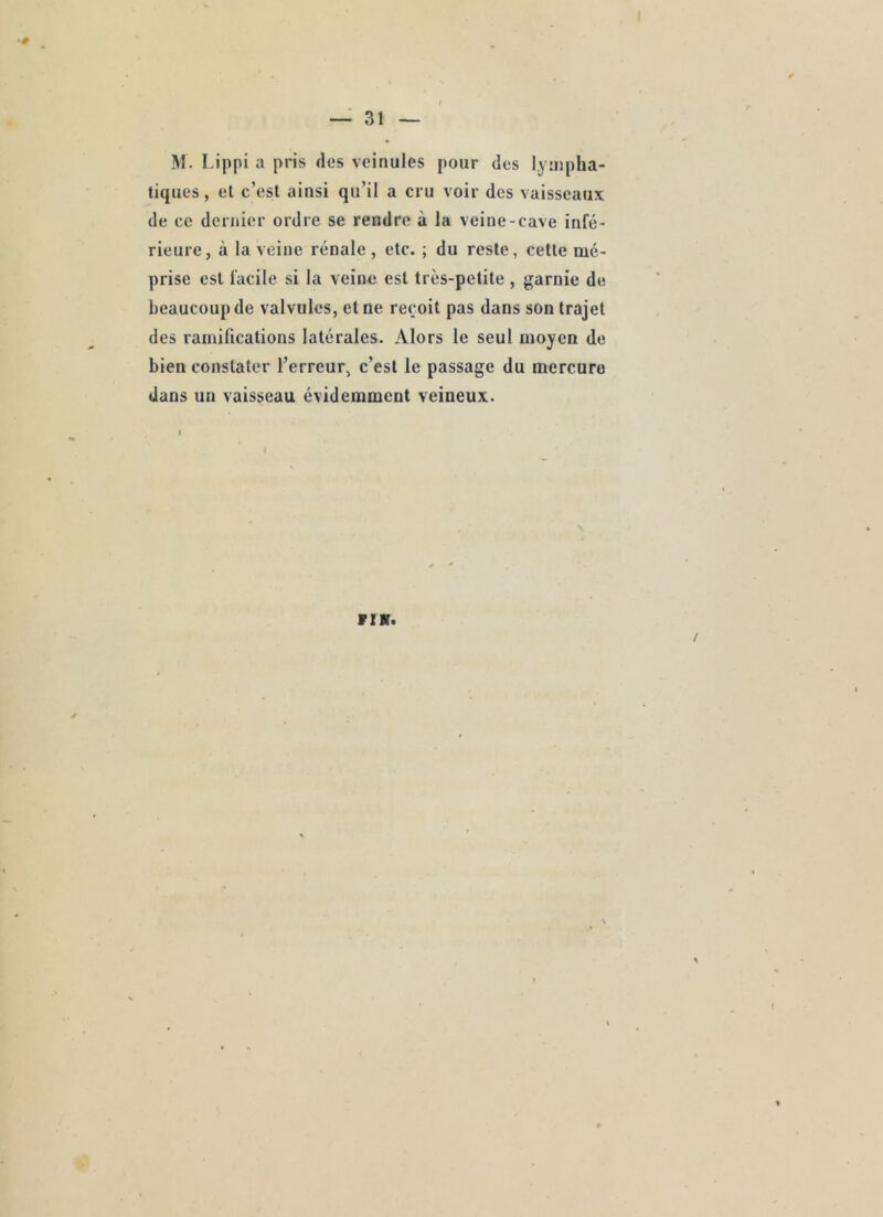 ( — 31 — M. Lippi a pris des veinules pour des lyujpha- tiques, et c’est ainsi qu’il a cru voir des vaisseaux de ce dernier ordre se rendre à la veine-cave infé- rieure, à la veine rénale, etc. ; du reste, cette mé- prise est facile si la veine est très-petite, garnie de beaucoup de valvules, et ne reçoit pas dans son trajet des ramifications latérales. Alors le seul moyen de bien constater l’erreur, c’est le passage du mercure dans un vaisseau évidemment veineux. VIK. /