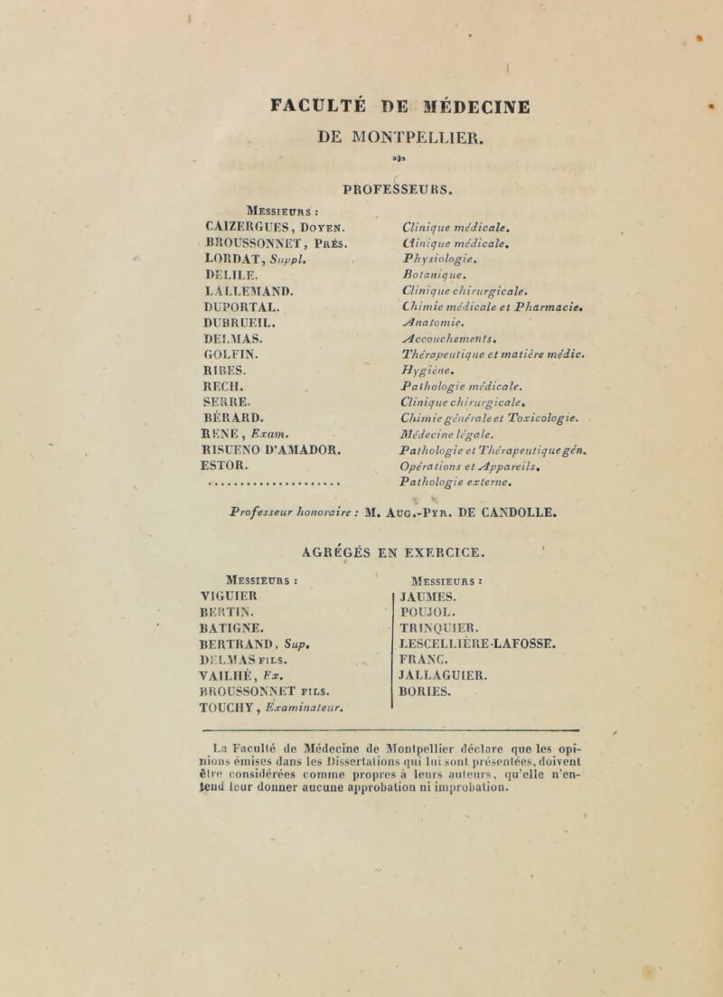FACULTE DE MÉDECINE DE MONTPELLIER. aOo PROFESSEURS. Messiettrs : CAIZERGIJES, Doyen. BUOUSSOiS’NCT, PaÉs. LORDAT, DELTLE. LALLEMAND. DUPORT AL. DUBRUEIL. DELAIAS. GOLFIN. RIBES. REC H. SERRE. RÈRARD. RKNE , Exam. RISUENO D’AMADOR. ESTOR. Professeur honoraire : M. Clinique médicale, Liinique médicale. Physiologie. Botanique. Clinique chirurgicale. Chimie médicale et Pharmacie, ydnatû mie, Accouchement s, Thérapeutique et matière médic. Hygiène, Pathologie médicale. Clinique chirurgicale, Chim ie générale et Toxicologie, Médecine légale. Pathologie et Thérapeutiquegén. Opéra lions et Appareils, Pathologie externe. üg.-pyr. de candolle. AGRÉGÉS EN EXERCICE. t Messieurs : VIGUIER RERTIN. RATIGNE. RERTRAND, Sup, Dî-L.MAS FILS. VAILIIÊ, Ex. BROUSSONNET fils. TOUCIIY, Examinateur. Messieurs : JAUMES. POUJOL. TRINQUIER. LESCELLIÉRE-LAFOSSE. FRANC. JALLAGUIER. RORIES. La Faculté de Médecine de Montpellier déclare que les opi- nions émises dans les Dissertations qui lui sont présentées, doivent être considérées comme propres à leurs anteurs, qu’elle n’en- leud leur donner aucune approbation ni improbation.