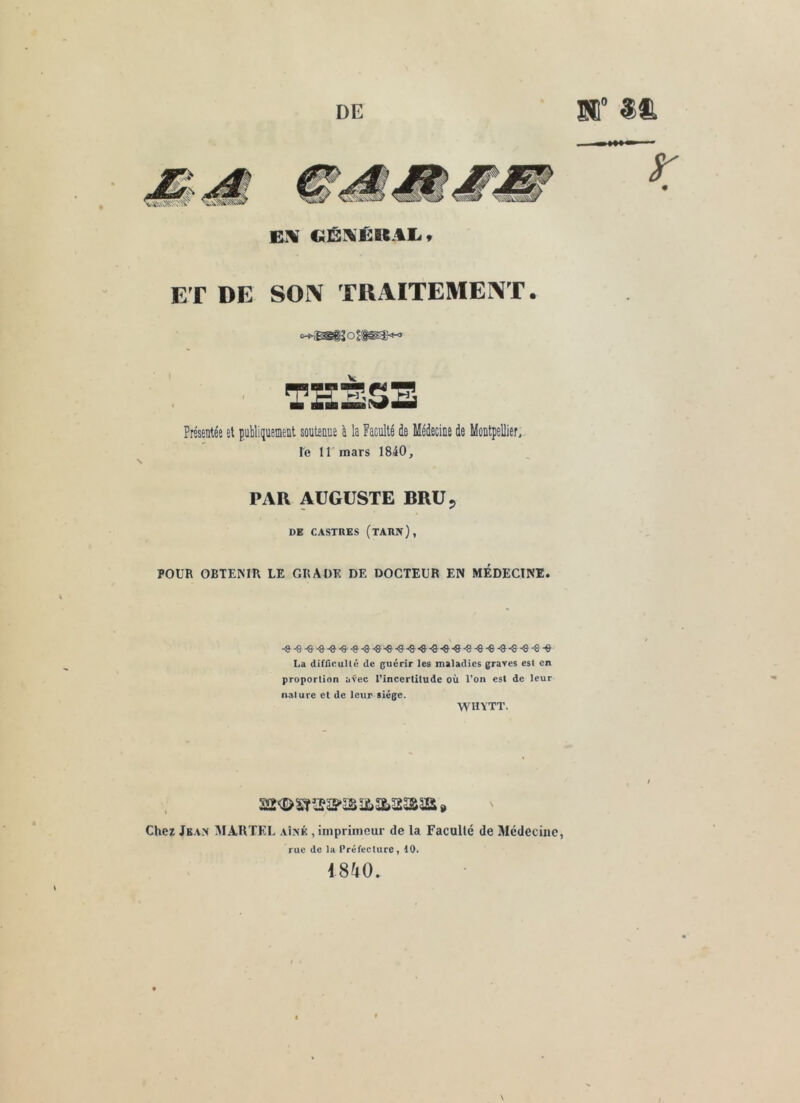 ET DE SON TRx^ITEMENT. THÈSE Présentée et publiquement soutenue à la Faculté de Médecine de Montpellier, Te ll mars 1840, PAR AUGUSTE BRU 5 DE CASTRES (TARPT), POUR OBTEMR LE GRADE DE DOCTEUR EN MEDECINE. -»-e-® -a--a-^-a-©-9-e-e *9 ^-e-9-8-9 ^-e La difricullé de guérir les maladies grares est en proportion avec l’incertitude où l’on est de leur nature et de leur siège. WHYTT. Chez Jean MARTEL aî^é , imprimeur de la Faculté de Médecine, rue de la Préfecture, 10. 1840. \