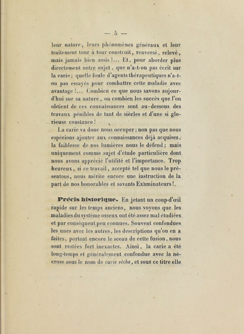 leur nature , leurs phénomènes généraux et leur traitement tour à tour construit, renversé, relevé, mais jamais bien assis!... Et, pour aborder plus directement notrp sujet , que n’a-t-on pas écrit sur la carie; (juelle foule d’agents thérapeutiques n’a-t- on pas essayés pour combattre cette maladie avec avantage !... Combien ce que nous savons aujour- d’hui sur sa nature , ou combien les succès que l’on obtient de ces connaissances sont au-dessous des travaux pénibles de tant de siècles et d’une si glo- rieuse constance ! ^ La carie va donc nous occuper; non pas que nous espérions ajouter aux connaissances déjà acquises,' la faiblesse de nos lumières nous le défend ; mais uniquement comme sujet d’étude particulière dont nous avons apprécié l’utilité et l’importance. Trop heureux , si ce travail, accepté tel que nous le pré- sentons, nous mérite encore une instruction de la part de nos honorables et savants Examinateurs !, Précis liisforâ^Bsio. En jetant un coup-d’œil rapide sur les temps anciens, nous voyons que les maladies du système osseux ont été assez mal étudiées et par conséquent peu connues. Souvent confondues les unes avec les autres, les descriptions qu’on en a faites, portant encore le sceau de cette fusion, nous sont restées fort inexactes. Ainsi, la carie a été long-temps et généralement confondue avec la né- crose sous le nom de carie sèchej et sous ce titre elle