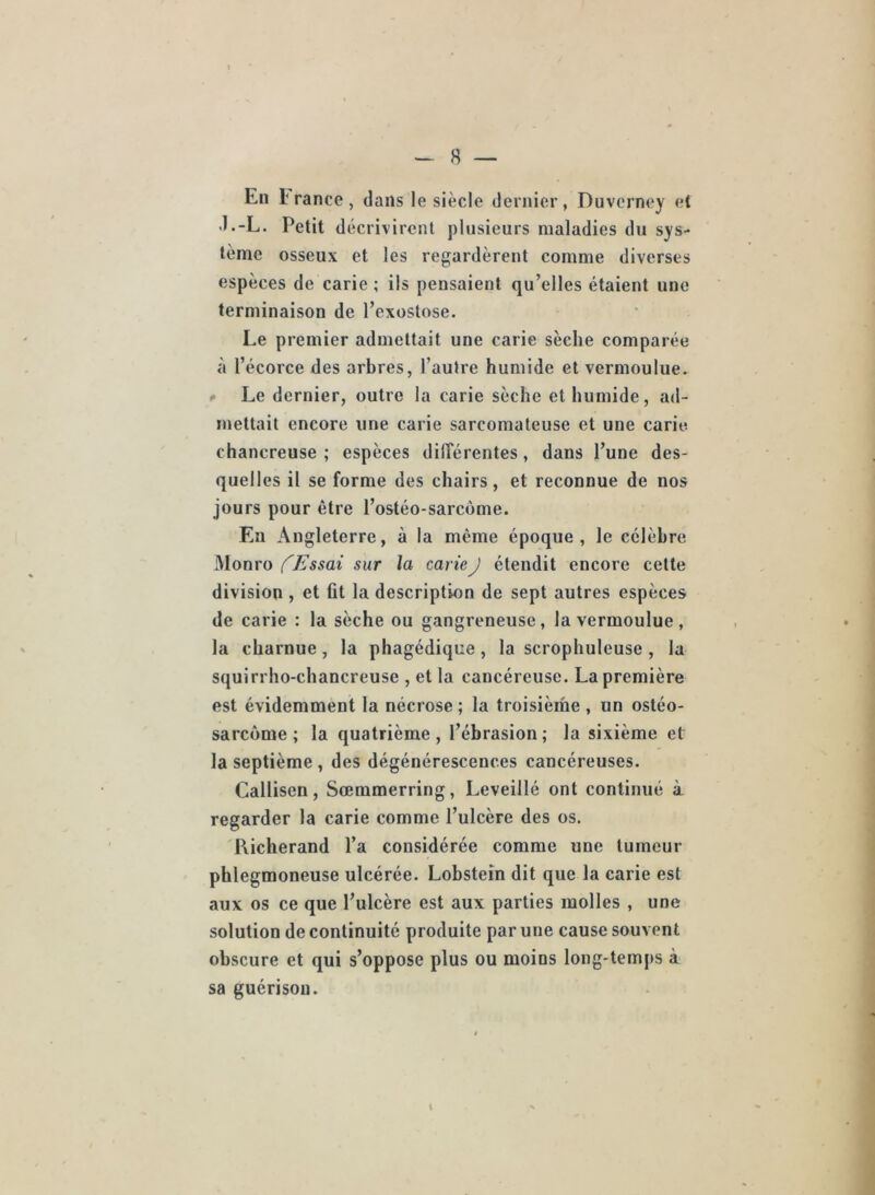 En 1 rance , dans le siècle dernier, Duvcrney et •l.-L. Petit décrivirent plusieurs maladies du sys- tème osseux et les regardèrent comme diverses espèces de carie ; ils pensaient qu’elles étaient une terminaison de l’exostose. Le premier admettait une carie sèche comparée à l’écorce des arbres, l’autre humide et vermoulue. * Le dernier, outre la carie sèche et humide, ad- mettait encore une carie sarcomateuse et une carie, chancreuse ; espèces dilFérentes, dans l’une des- quelles il se forme des chairs, et reconnue de nos jours pour être l’ostéo-sarcôme. En Angleterre, à la même époque, le célèbre Monro fEssai sur la carie J étendit encore cette division , et fit la description de sept autres espèces de carie : la sèche ou gangreneuse, la vermoulue, la charnue, la phagédique, la scrophuleuse , la squirrho-chancreuse , et la cancéreuse. La première est évidemment la nécrose ; la troisième , un ostéo- sarcome ; la quatrième, l’ébrasion; la sixième et la septième, des dégénérescences cancéreuses. Callisen, Sœmmerring, Leveillé ont continué à regarder la carie comme l’ulcère des os. 'Richerand l’a considérée comme une tumeur phlegmoneuse ulcérée. Lobsteîn dit que la carie est aux os ce que l’ulcère est aux parties molles , une solution de continuité produite par une cause souvent obscure et qui s’oppose plus ou moins long-temps à sa guérison. l