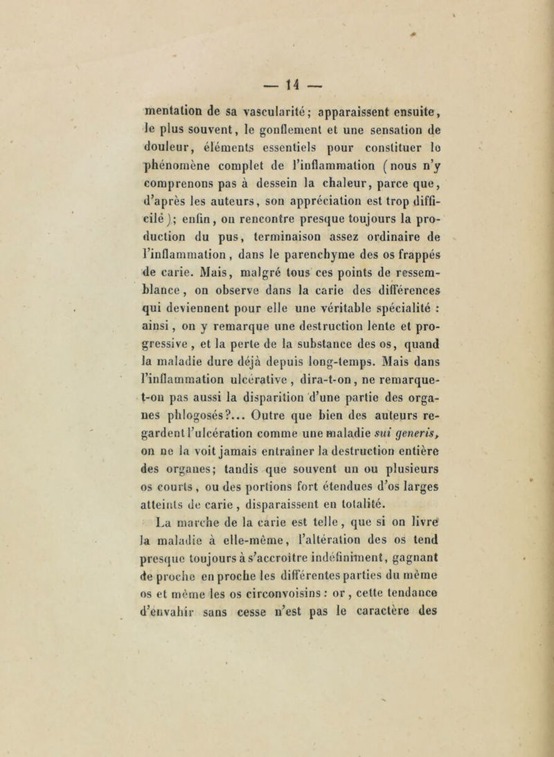 mentation de sa vascularité; apparaissent ensuite, Je plus souvent, le gonflement et une sensation de douleur, éléments essentiels pour constituer lo phénomène complet de l’inflammation ( nous n’y comprenons pas à dessein la chaleur, parce que, d’après les auteurs, son appréciation est trop diffi- eilé); enfin, ou rencontre presque toujours la pro- duction du pus, terminaison assez ordinaire de l’inflammation , dans le parenchyme des os frappés de carie. Mais, malgré tous ces points de ressem- blance , on observe dans la carie des différences qui deviennent pour elle une véritable spécialité : ainsi, on y remarque une destruction lente et pro- gressive , et la perte de la substance des os, quand la maladie dure déjà depuis long-temps. Mais dans l’inflammation ulcérative , dira-t-on, ne remarque- t-on pas aussi la disparition d’une partie des orga- nes phlogosés?... Outre que bien des auteurs re- gardent l’ulcération comme une maladie sut generis, on ne la voit jamais entraîner la destruction entière des organes; tandis que souvent un ou plusieurs os courts , ou des portions fort étendues d’os larges atteitils de carie, disparaissent en totalité. La marche de la carie est telle, que si on livre la maladie à elle-même, l’altération des os tend presque toujours à s’accroître indéfiniment, gagnant de proche en proche les différentes parties du même os et même les os circonvoisins .* or, cette tendance d’envahir sans cesse n’est pas le caractère des