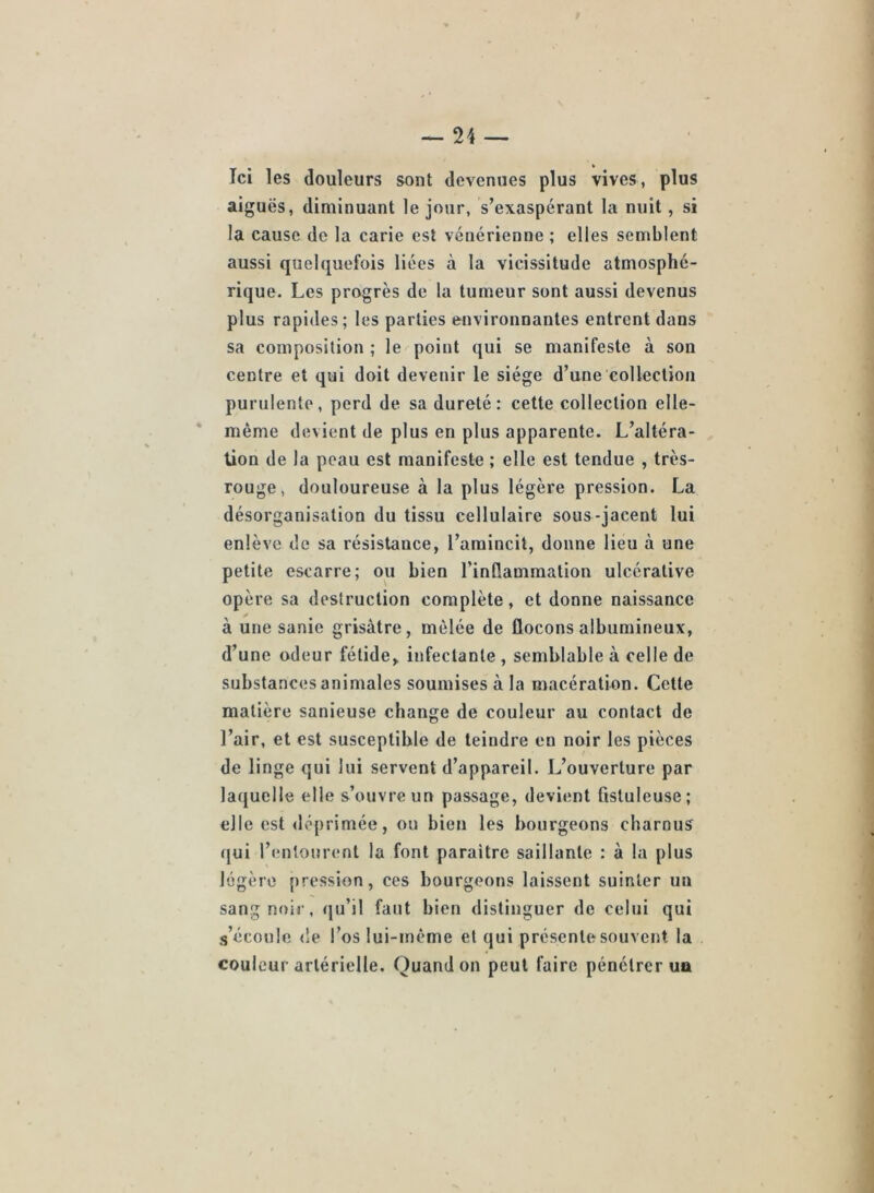 Ici les douleurs sont devenues plus vives, plus aiguës, diminuant le jour, s’exaspérant la nuit, si la cause de la carie est vénérienne ; elles semblent aussi quelquefois liées à la vicissitude atmosphé- rique. Les progrès de la tumeur sont aussi devenus plus rapides; les parties environnantes entrent dans sa composition ; le point qui se manifeste à son centre et qui doit devenir le siège d’une collection purulente, perd de sa dureté: cette collection elle- même devient de plus en plus apparente. L’altéra- tion de la peau est manifeste ; elle est tendue , très- rouge, douloureuse à la plus légère pression. La désorganisation du tissu cellulaire sous-jacent lui enlève de sa résistance, l’amincit, donne lieu à une petite escarre; ou bien l’inflammation ulcérative opère sa destruction complète, et donne naissance à une sanie grisâtre, mêlée de flocons albumineux, d’une odeur fétide, infectante , semblable à celle de substances animales soumises à la macération. Cette matière sanieuse change de couleur au contact de l’air, et est susceptible de teindre en noir les pièces de linge qui lui servent d’appareil. L’ouverture par laquelle elle s’ouvre un passage, devient ûstuleuse; elle est déprimée, ou bien les bourgeons charnus qui l’entourent la font paraître saillante : à la plus légère pression, ces bourgeons laissent suinter un sang noir, (ju’il faut bien distinguer de celui qui s’écoule de l’os lui-même et qui présente souvent la couleur artérielle. Quand on peut faire pénétrer un