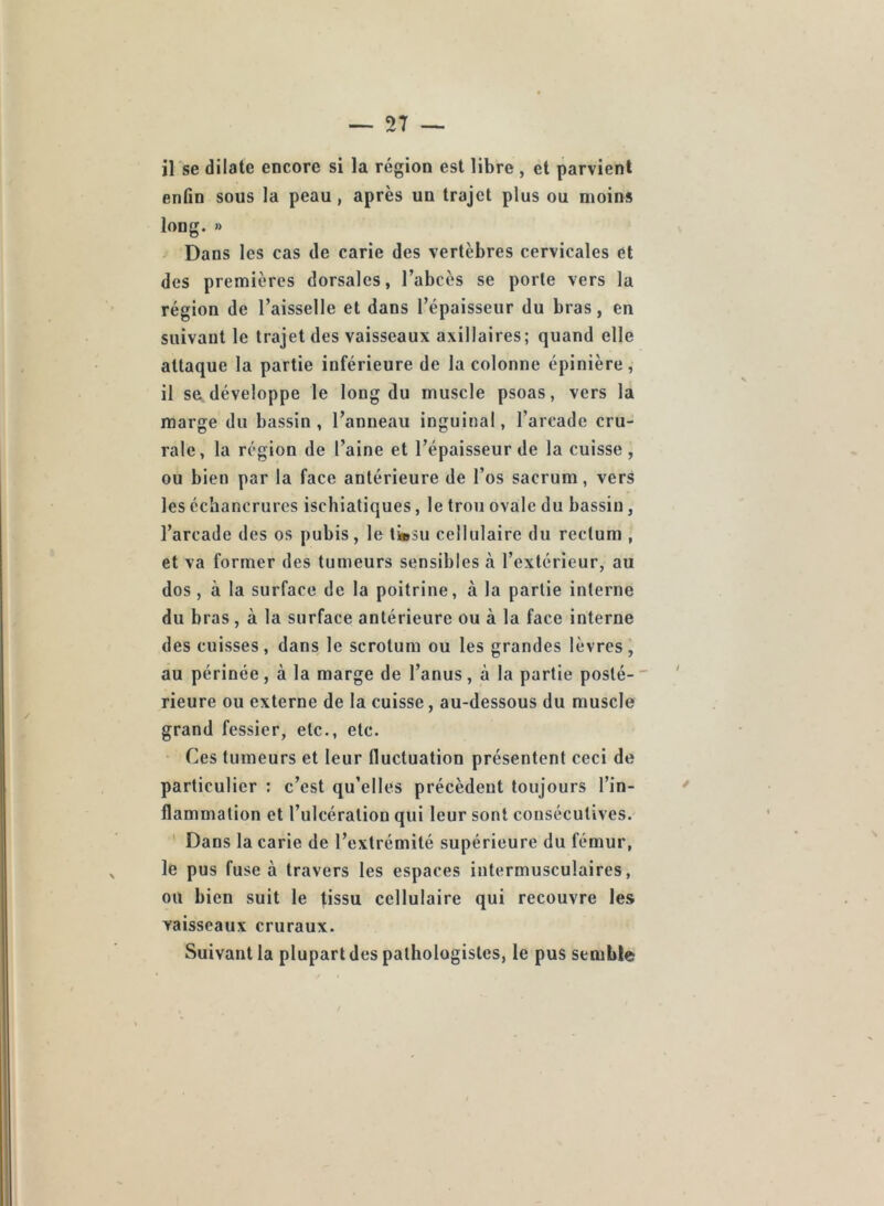 il se dilate encore si la région est libre , et parvient enfin sous la peau, après un trajet plus ou moins long. » Dans les cas de carie des vertèbres cervicales et des premières dorsales, l’abcès se porte vers la région de l’aisselle et dans l’épaisseur du bras, en suivant le trajet des vaisseaux axillaires; quand elle attaque la partie inférieure de la colonne épinière, il se développe le long du muscle psoas, vers la marge du bassin, l’anneau inguinal, l’arcade cru- rale, la région de l’aine et l’épaisseur de la cuisse, ou bien par la face antérieure de l’os sacrum, vers les échancrures ischiatiques, le trou ovale du bassin, l’arcade des os pubis, le ti»3u cellulaire du rectum , et va former des tumeurs sensibles à l’extérieur, au dos, à la surface de la poitrine, à la partie interne du bras, à la surface antérieure ou à la face interne des cuisses, dans le scrotum ou les grandes lèvres, au périnée, à la marge de l’anus, à la partie posté- rieure ou externe de la cuisse, au-dessous du muscle grand fessier, etc., etc. • Ces tumeurs et leur fluctuation présentent ceci de particulier : c’est qu’elles précèdent toujours l’in- flammation et l’ulcération qui leur sont consécutives. ' Dans la carie de l’extrémité supérieure du fémur, le pus fuse à travers les espaces intermusculaires, ou bien suit le tissu cellulaire qui recouvre les vaisseaux cruraux. Suivant la plupart des pathologistes, le pus semble