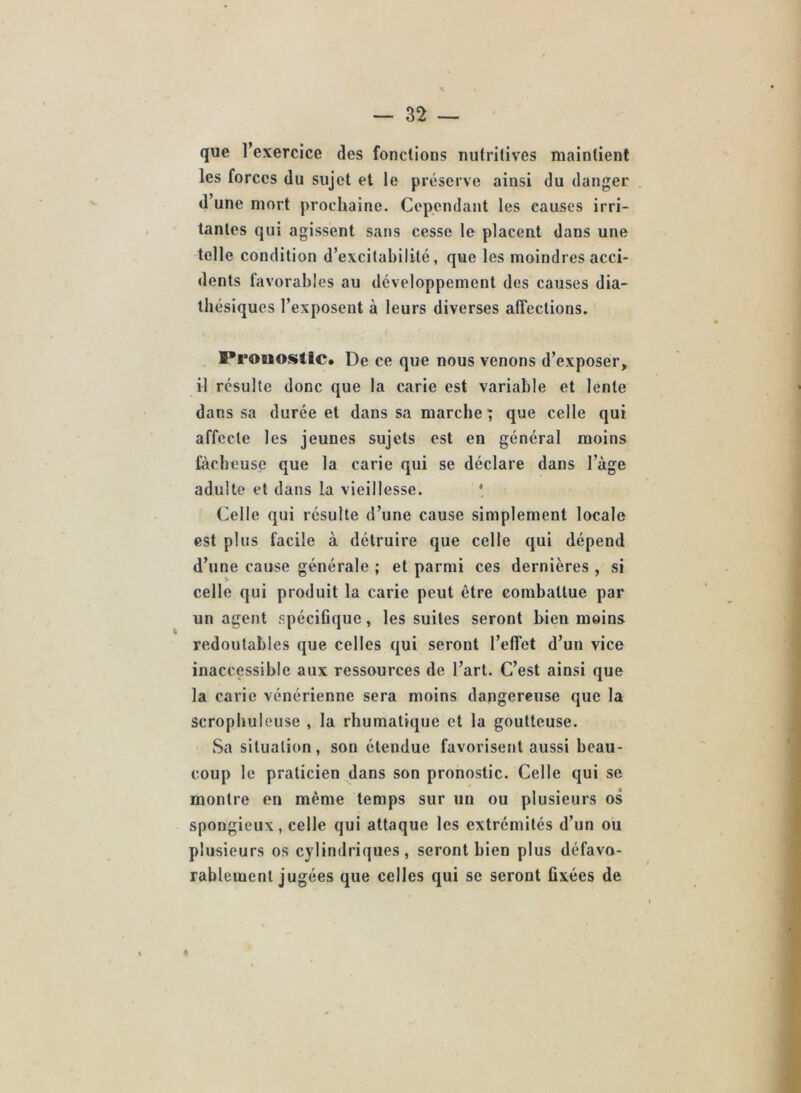 que l’exercice des fondions nutritives maintient les forces du sujet et le préserve ainsi du danger d’une mort prochaine. Cependant les causes irri- tantes qui agissent sans cesse le placent dans une telle condition d’excitabilité, que les moindres acci- dents favorables au développement des causes dia- Ibésiqucs l’exposent à leurs diverses affections. Prouostic* De ce que nous venons d’exposer, il résulte donc que la carie est variable et lente dans sa durée et dans sa marche; que celle qui affecte les jeunes sujets est en général moins ftirheusç que la carie qui se déclare dans l’àge adulte et dans la vieillesse. * Celle qui résulte d’une cause simplement locale est plus facile à détruire que celle qui dépend d’une cause générale ; et parmi ces dernières , si celle qui produit la carie peut être combattue par un agent spéciCque, les suites seront bien moins redoutables que celles qui seront l’effet d’un vice inaccessible aux ressources de l’art. C’est ainsi que la carie vénérienne sera moins dangereuse que la scropbuleuse , la rhumatique et la goutteuse. Sa situation, son étendue favorisent aussi beau- coup le praticien dans son pronostic. Celle qui se montre en même temps sur un ou plusieurs os spongieux, celle qui attaque les extrémités d’un ou plusieurs os cylindriques, seront bien plus défavo- rablement jugées que celles qui se seront fixées de