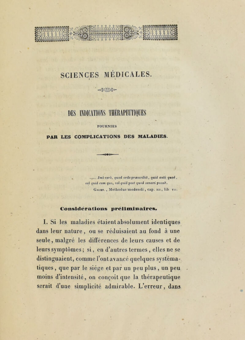 SCIENCES MÉDICALES. I • DES ISDBTIOSS THÉRAPEIIIIEES FOUnNIES \ PAR LES COMPLICATIONS DES MALADIES. / , Imàverô, quod ordo prœscribit, quid ante q»od , vel quid ciim quo, vel quid poit quod sanari passif. G«lin. , ]\Iethodus medeiidi, cap. xii, lib vu. Considérations préilminaires. I. Si les maladies étaient absolument identiques dans leur nature , ou se réduisaient au fond à une seule, malgré les différences de leurs causes et de leurs symptômes ; si, en d’autres termes , elles ne se distinguaient, comme l’ont avancé quelques systéma- tiques , que par le siège et par un peu plus , un peu moins d’intensité, on conçoit que la thérapeutique serait d’une simplicité admirable. L’erreur, dans