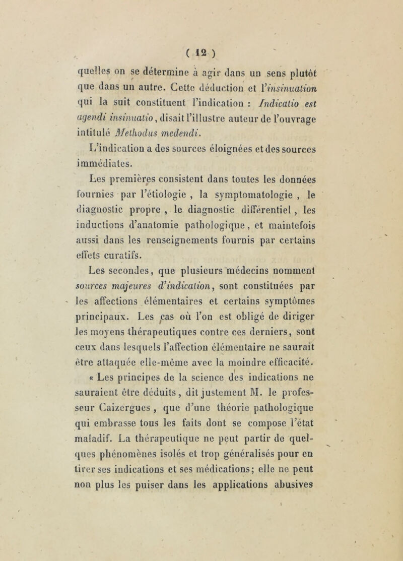 quelles on se détermine à agir dans un sens plutôt que dans un autre. Cette déduction et Vinsinualion qui la suit constituent l’indication : Indicalio est (Kjendi mswuatîo, disait l’illustre auteur de l’ouvrage intitulé 3/elhodus medendi, Ij’indication a des sources éloignées et des sources immédiates. Les premières consistent dans toutes les données fournies par l’étiologie , la symptomatologie , le diagnostic propre , le diagnostic différentiel , les inductions d’anatomie pathologique, et maintefois aussi dans les renseignements fournis par certains elFets curatifs. Les secondes, que plusieurs médecins nomment soui'ces majeures d’indicalion, sont constituées par ' les affections élémentaires et certains symptômes principaux. Les ^cas où l’on est obligé de diriger les moyens thérapeutiques contre ces derniers, sont ceux dans lesquels l’affection élémentaire ne saurait être attaquée elle-même avec la moindre efficacité. « Les principes de la science des indications ne sauraient être déduits, dit justement M. le profes- seur (]aizcrgues , que d’une théorie pathologique qui embrasse tous les faits dont se compose l’état maladif. La thérapeutique ne peut partir de quel- ques phénomènes isolés et trop généralisés pour en tirer ses indications et ses médications; elle ne peut non plus les puiser dans les applications abusives