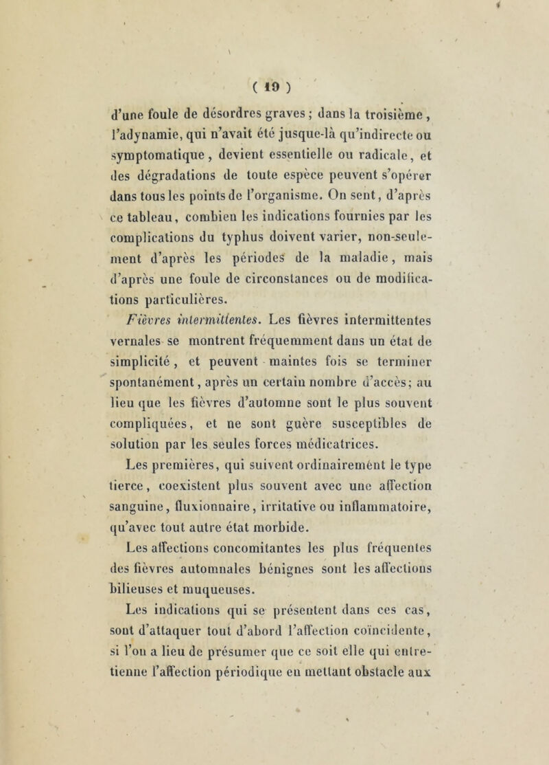 ( 10 ) d’une foule de désordres graves ; dans la troisième , l’adynamie, qui n’avait été jusque-là qu’indirecte ou symptomatique, devient essentielle ou radicale, et des dégradations de toute espèce peuvent s’opérer dans tous les points de l’organisme. On sent, d’après ce tableau, combien les indications fournies par les complications du typhus doivent varier, non-seule- ment d’après les périodes de la maladie, mais d’après une foule de circonstances ou de modilica- tions particulières. Fièvres inlermittenles. Les fièvres intermittentes vernales se montrent fréquemment dans un état de simplicité, et peuvent maintes fois se terminer spontanément, après un certain nombre d’accès; au lieu que les fièvres d’automne sont le plus souvent compliquées, et ne sont guère susceptibles de solution par les seules forces médicatrices. Les premières, qui suivent ordinairement le type tierce, coevistent plus souvent avec une affection sanguine, fluxionnaire, irritative ou inflammatoire, qu’avec tout autre état morbide. Les affections concomitantes les plus fréquentes des fièvres automnales bénignes sont les affections bilieuses et muqueuses. Les indications qui se présentent dans ces cas, sont d’attaquer tout d’abord l’affection coïncidente, si l’on a lieu de présumer que ce soit elle qui entre- tienne l’affection périodique en mettant obstacle aux