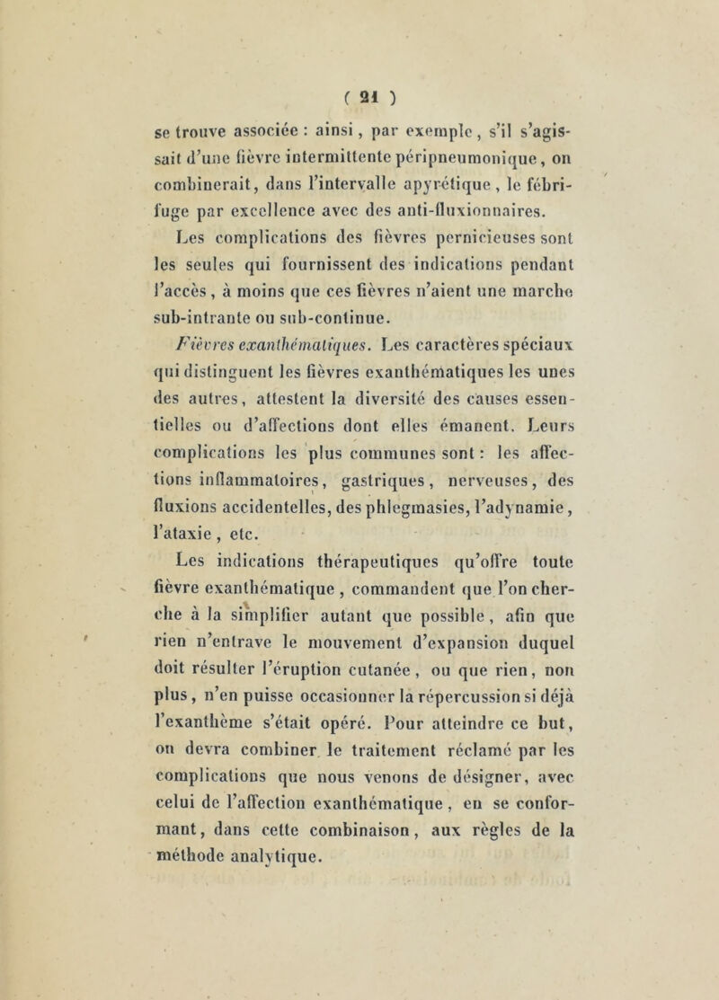 se trouve associée : ainsi, par exemple, s’il s’agis- sait d’une fièvre intermittente péripneumonique, on combinerait, dans l’intervalle apyrétique , le fébri- fuge par excellence avec des anti-fluxionnaires. Les complications des fièvres pernicieuses sont les seules qui fournissent des indications pendant l’accès, à moins que ces fièvres n’aient une marcbo sub-intrante ou sub-continue. Fièvres exanlhémaliqiies. Les caractères spéciaux qui distinguent les fièvres exanthématiques les unes des autres, attestent la diversité des causes essen- tielles ou d’affections dont elles émanent. Leurs complications les plus communes sont : les affec- tions inflammatoires, gastriques, nerveuses, des fluxions accidentelles, des phlegmasies, l’adynamie, l’ataxie, etc. Les indications thérapeutiques qu’offre toute fièvre exanthématique, commandent que l’on cher- che à la simplifier autant que possible, afin que rien n’entrave le mouvement d’expansion duquel doit résulter l’éruption cutanée, ou que rien, non plus, n’en puisse occasionner la répercussion si déjà l’exanthème s’était opéré. Pour atteindre ce but, on devra combiner le traitement réclamé par les complications que nous venons de désigner, avec celui de l’affection exanthématique , en se confor- mant, dans cette combinaison, aux règles de la méthode analytique.