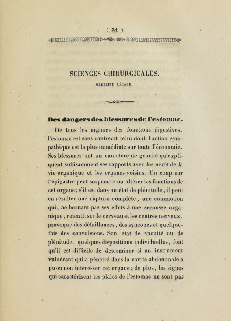 ( 51 ) SCIENCES CHIRUKGICALES. MÉl)ECi;:«E LÉGALE. t 1>C!« dangcrfs des lilessures do reslomac. De tous les organes des fonctions digestives, l’estomac est sans contredit celui dont l’action sym- pathique est la plus immédiate sur toute l’économie. Ses blessures ont un caractère de gravité qu’expli- quent suffisamment ses rapports avec les nerfs de la vie organique et les organes voisins. Un coup sur l’épigastre peut suspendre ou altérer les fonctions de cet organe ; s’il est dans un état de plénitude, il peut en résulter une rupture complète, une commotion qui, ne bornant pas ses effets à une secousse orga- nique , retentit sur le cerveau et les centres nerveux, provoque des défaillances, des syncopes et quelque- fois des convulsions. Son état de vacuité ou de plénitude, quelques dispositions individuelles, font qu’il est difficile de déterminer si un instrument vulnérant qui a pénétré dans la cavité abdominale a pu ou non intéresser cet organe ; de plus, les signes qui caractérisent les plaies de l’estomac ne sont pas